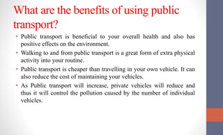 What are the benefits of using public
transport?
• Public transport is beneficial to your overall health and also has
positive effects on the environment.
• Walking to and from public transport is a great form of extra physical
activity into your routine.
• Public transport is cheaper than travelling in your own vehicle. It can
also reduce the cost of maintaining your vehicles.
• As Public transport will increase, private vehicles will reduce and
thus it will control the pollution caused by the number of individual
vehicles.
 