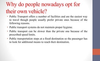 Why do people nowadays opt for
their own vehicle?
• Public Transport offers a number of facilities and are the easiest way
to travel though people usually prefer private ones because of the
following reasons.
• Public transport systems do not maintain proper hygiene.
• Public transport can be slower than the private one because of the
prescribed speed limits.
• Public transportation stops at a fixed destination so the passenger has
to look for additional means to reach their destination.
 