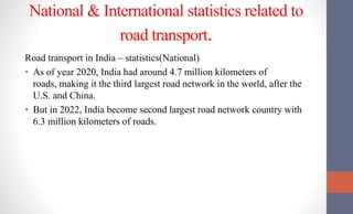 National & International statistics related to
road transport.
Road transport in India – statistics(National)
• As of year 2020, India had around 4.7 million kilometers of
roads, making it the third largest road network in the world, after the
U.S. and China.
• But in 2022, India become second largest road network country with
6.3 million kilometers of roads.
 