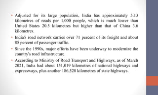 • Adjusted for its large population, India has approximately 5.13
kilometres of roads per 1,000 people, which is much lower than
United States 20.5 kilometres but higher than that of China 3.6
kilometres.
• India's road network carries over 71 percent of its freight and about
85 percent of passenger traffic.
• Since the 1990s, major efforts have been underway to modernize the
country's road infrastructure.
• According to Ministry of Road Transport and Highways, as of March
2021, India had about 151,019 kilometres of national highways and
expressways, plus another 186,528 kilometres of state highways.
 