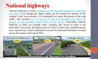 National highways
• National highways in India reached over 136 thousand kilometers in financial
year 2021. Even though this figure makes up for around two percent of the
country’s total road network, it is responsible for about 40 percent of the road
traffic. This includes over 30 percent of total road accidents and almost 36
percent of road accidents related deaths in the country. Noticeably, national
highways in India are at-grade roads, meaning, that access to them is not
controlled. Conversely, the highest class of roads in India with controlled access
were expressways, which amounted to around two thousand kilometers of roads
across the country at the end of 2021.
 