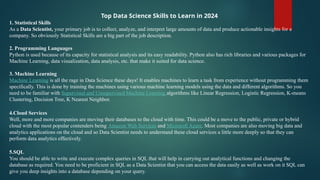 Top Data Science Skills to Learn in 2024
1. Statistical Skills
As a Data Scientist, your primary job is to collect, analyze, and interpret large amounts of data and produce actionable insights for a
company. So obviously Statistical Skills are a big part of the job description.
2. Programming Languages
Python is used because of its capacity for statistical analysis and its easy readability. Python also has rich libraries and various packages for
Machine Learning, data visualization, data analysis, etc. that make it suited for data science.
3. Machine Learning
Machine Learning is all the rage in Data Science these days! It enables machines to learn a task from experience without programming them
specifically. This is done by training the machines using various machine learning models using the data and different algorithms. So you
need to be familiar with Supervised and Unsupervised Machine Learning algorithms like Linear Regression, Logistic Regression, K-means
Clustering, Decision Tree, K Nearest Neighbor.
4.Cloud Services
Well, more and more companies are moving their databases to the cloud with time. This could be a move to the public, private or hybrid
cloud with the most popular contenders being Amazon Web Services and Microsoft Azure. Most companies are also moving big data and
analytics applications on the cloud and so Data Scientist needs to understand these cloud services a little more deeply so that they can
perform data analytics effectively.
5.SQL
You should be able to write and execute complex queries in SQL that will help in carrying out analytical functions and changing the
database as required. You need to be proficient in SQL as a Data Scientist that you can access the data easily as well as work on it SQL can
give you deep insights into a database depending on your query.
 