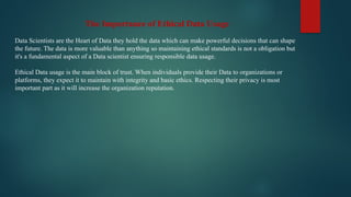 The Importance of Ethical Data Usage
Data Scientists are the Heart of Data they hold the data which can make powerful decisions that can shape
the future. The data is more valuable than anything so maintaining ethical standards is not a obligation but
it's a fundamental aspect of a Data scientist ensuring responsible data usage.
Ethical Data usage is the main block of trust. When individuals provide their Data to organizations or
platforms, they expect it to maintain with integrity and basic ethics. Respecting their privacy is most
important part as it will increase the organization reputation.
 