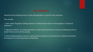 Bias Mitigation
Identifying and mitigating biases in data and algorithms is critical for fair outcomes.
This includes:
1. Data Audits: Regularly auditing datasets for inherent biases based on demographics or historical
imbalances.
2. Algorithm Fairness: Assessing algorithms to detect and rectify biases in decision-making processes to
ensure fairness across diverse groups.
3. Diverse Representation: Actively seeking diverse perspectives and inclusivity in datasets and model
development to avoid reinforcing existing biases.
 
