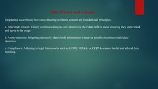 Data Privacy and Consent
Respecting data privacy laws and obtaining informed consent are foundational principles:
a. Informed Consent: Clearly communicating to individuals how their data will be used, ensuring they understand
and agree to its usage.
b. Anonymization: Stripping personally identifiable information whenever possible to protect individual
identities.
c. Compliance: Adhering to legal frameworks such as GDPR, HIPAA, or CCPA to ensure lawful and ethical data
handling.
 