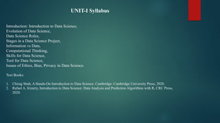 UNIT-I Syllabus
Introduction: Introduction to Data Science,
Evolution of Data Science,
Data Science Roles,
Stages in a Data Science Project,
Information vs Data,
Computational Thinking,
Skills for Data Science,
Tool for Data Science,
Issues of Ethics, Bias, Privacy in Data Science.
Text Books:
1. Chirag Shah, A Hands-On Introduction to Data Science. Cambridge: Cambridge University Press, 2020.
2. Rafael A. Irizarry, Introduction to Data Science: Data Analysis and Prediction Algorithms with R, CRC Press,
2020.
 