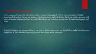 Why Data Science is important?
Every company, however, has information, and its business value depends on how much information it thinks.
Since late, Information Science has acquired significance in the light of the fact that it can assist companies with
growing business estimation of their accessible knowledge and thus allow them to take the upper hand against their
rivals.
It can help us know our customers better, it can help us refine our processes and it can help us make better decisions.
Knowledge, in the light of information technology, has become a vital instrument.
 
