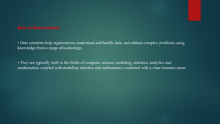Role of Data Scientist
• Data scientists help organizations understand and handle data, and address complex problems using
knowledge from a range of technology.
• They are typically built in the fields of computer science, modeling, statistics, analytics and
mathematics, coupled with modeling statistics and mathematics combined with a clear business sense.
 