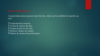 How to do Data Science?
A typical data science process looks like this, which can be modified for specific use
case:
 Understand the business
 Collect & explore the data
 Prepare & process the data
 Build & validate the models
 Deploy & monitor the performance
 