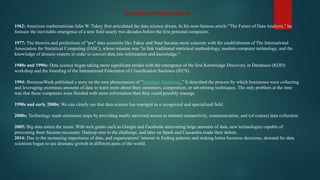 Evolution of Data Science
1962: American mathematician John W. Tukey first articulated the data science dream. In his now-famous article "The Future of Data Analysis," he
foresaw the inevitable emergence of a new field nearly two decades before the first personal computers.
1977: The theories and predictions of "pre" data scientists like Tukey and Naur became more concrete with the establishment of The International
Association for Statistical Computing (IASC), whose mission was "to link traditional statistical methodology, modern computer technology, and the
knowledge of domain experts in order to convert data into information and knowledge.“
1980s and 1990s: Data science began taking more significant strides with the emergence of the first Knowledge Discovery in Databases (KDD)
workshop and the founding of the International Federation of Classification Societies (IFCS).
1994: BusinessWeek published a story on the new phenomenon of "Database Marketing.” It described the process by which businesses were collecting
and leveraging enormous amounts of data to learn more about their customers, competition, or advertising techniques. The only problem at the time
was that these companies were flooded with more information than they could possibly manage.
1990s and early 2000s: We can clearly see that data science has emerged as a recognized and specialized field.
2000s: Technology made enormous leaps by providing nearly universal access to internet connectivity, communication, and (of course) data collection.
2005: Big data enters the scene. With tech giants such as Google and Facebook uncovering large amounts of data, new technologies capable of
processing them became necessary. Hadoop rose to the challenge, and later on Spark and Cassandra made their debuts.
2014: Due to the increasing importance of data, and organizations’ interest in finding patterns and making better business decisions, demand for data
scientists began to see dramatic growth in different parts of the world.
 