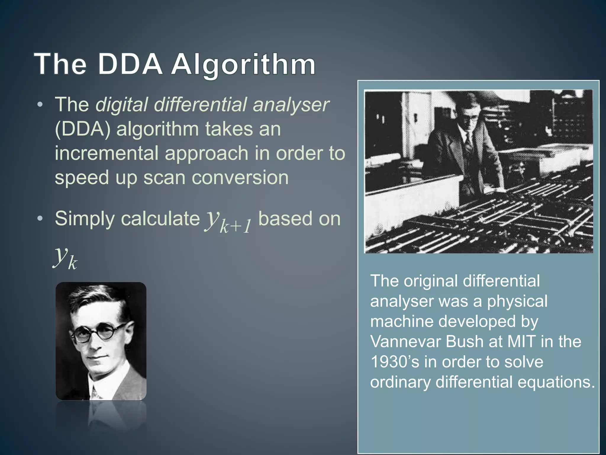 • The digital differential analyser
(DDA) algorithm takes an
incremental approach in order to
speed up scan conversion
• Simply calculate yk+1 based on
yk
The original differential
analyser was a physical
machine developed by
Vannevar Bush at MIT in the
1930’s in order to solve
ordinary differential equations.
 