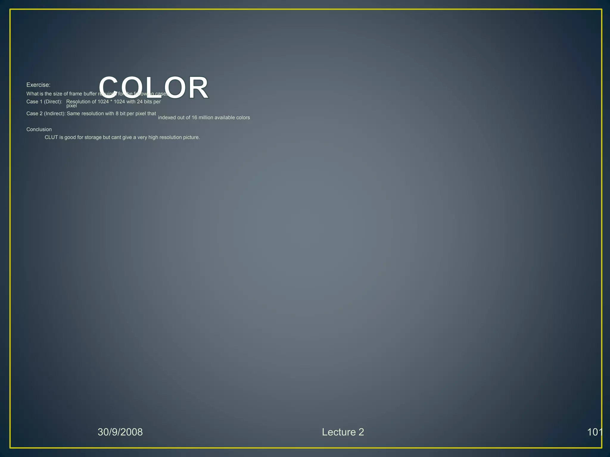 Exercise:
What is the size of frame buffer required for the following cases:
Case 1 (Direct): Resolution of 1024 * 1024 with 24 bits per
pixel
Case 2 (Indirect): Same resolution with 8 bit per pixel that
indexed out of 16 million available colors
Conclusion
CLUT is good for storage but cant give a very high resolution picture.
30/9/2008 Lecture 2 101
 