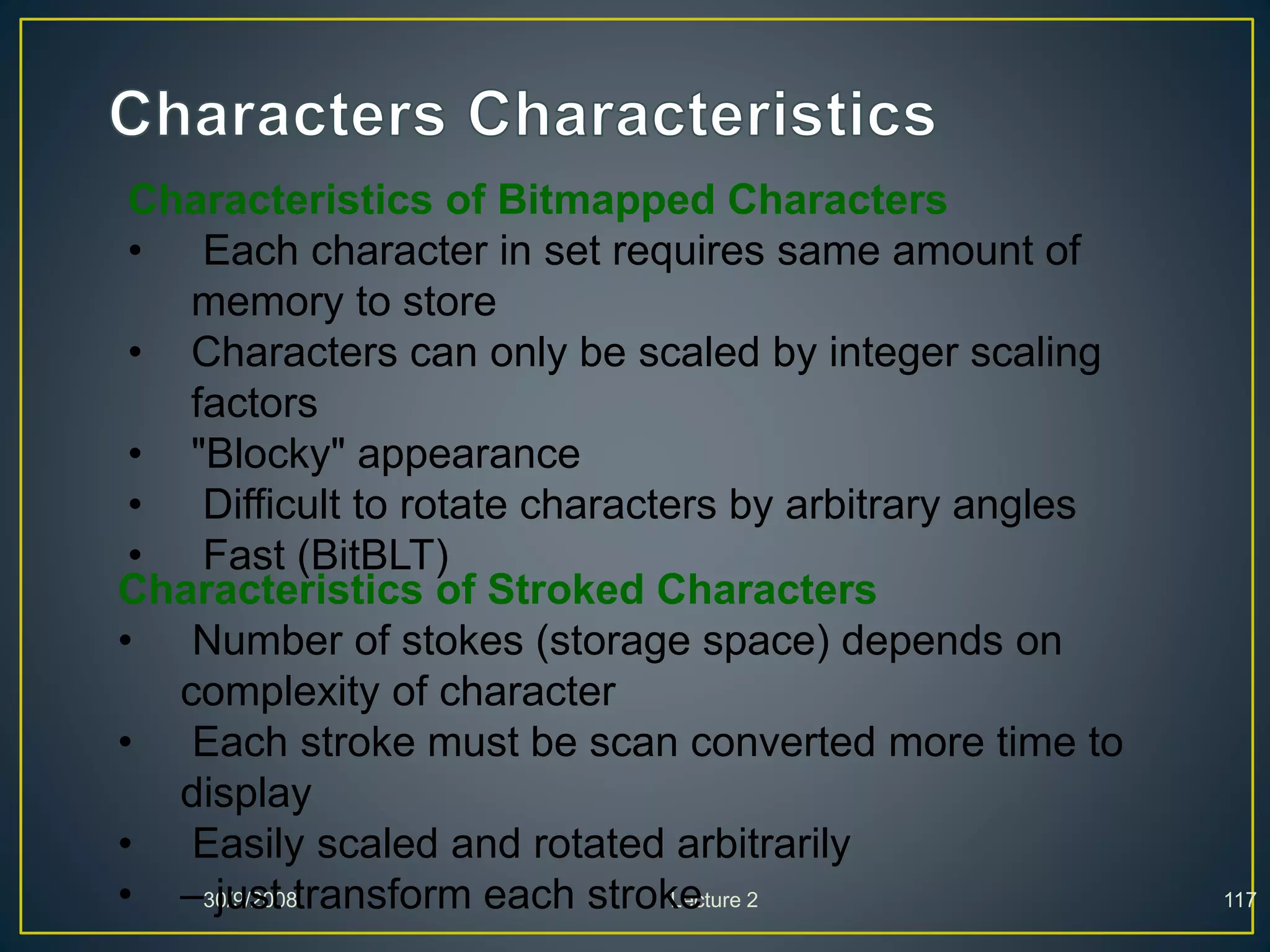 30/9/2008 Lecture 2 117
Characteristics of Bitmapped Characters
• Each character in set requires same amount of
memory to store
• Characters can only be scaled by integer scaling
factors
• "Blocky" appearance
• Difficult to rotate characters by arbitrary angles
• Fast (BitBLT)
Characteristics of Stroked Characters
• Number of stokes (storage space) depends on
complexity of character
• Each stroke must be scan converted more time to
display
• Easily scaled and rotated arbitrarily
• – just transform each stroke
 
