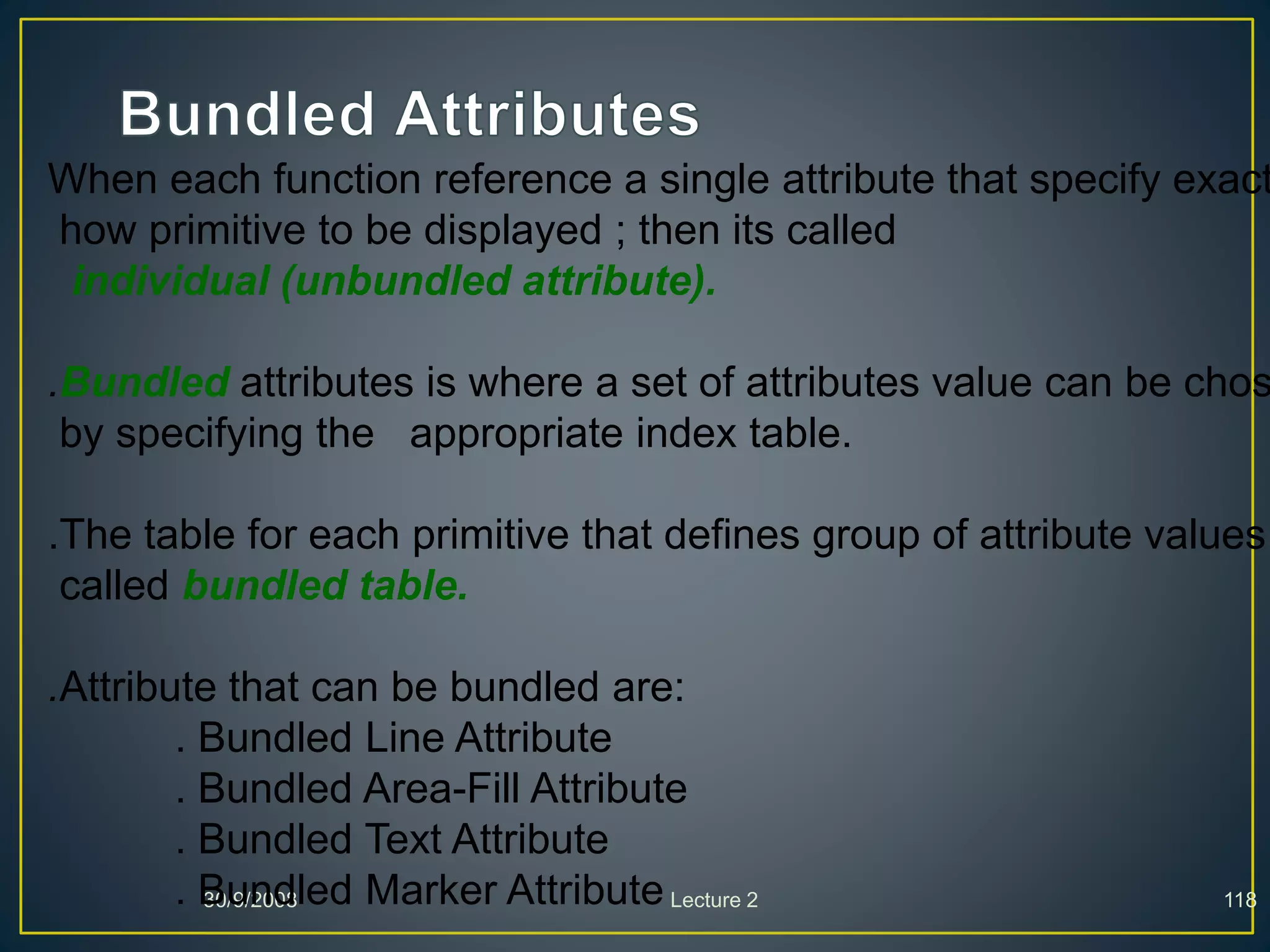 30/9/2008 Lecture 2 118
When each function reference a single attribute that specify exact
how primitive to be displayed ; then its called
individual (unbundled attribute).
.Bundled attributes is where a set of attributes value can be chos
by specifying the appropriate index table.
.The table for each primitive that defines group of attribute values
called bundled table.
.Attribute that can be bundled are:
. Bundled Line Attribute
. Bundled Area-Fill Attribute
. Bundled Text Attribute
. Bundled Marker Attribute
 