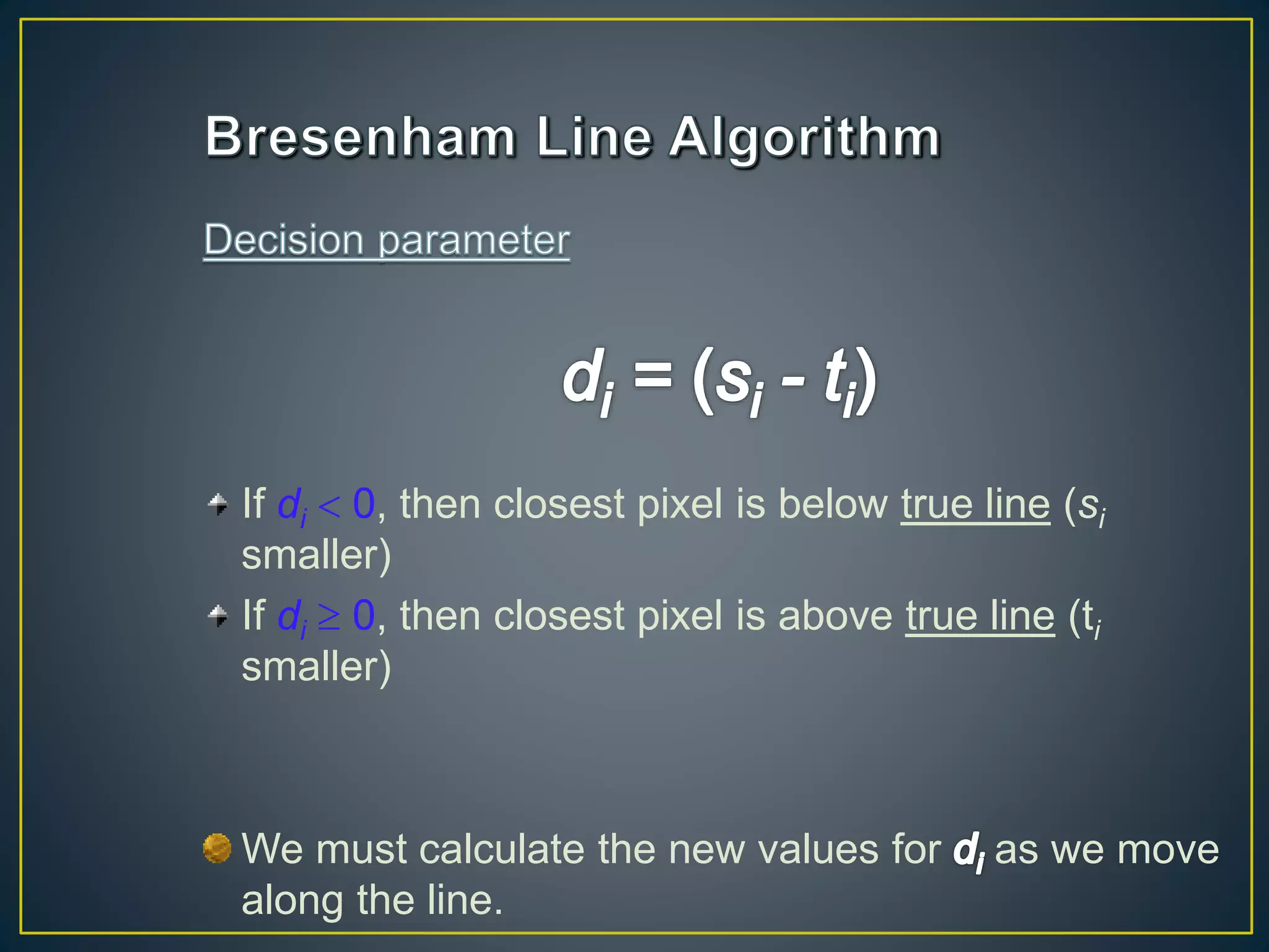 If di  0, then closest pixel is below true line (si
smaller)
If di  0, then closest pixel is above true line (ti
smaller)
We must calculate the new values for as we move
along the line.
 