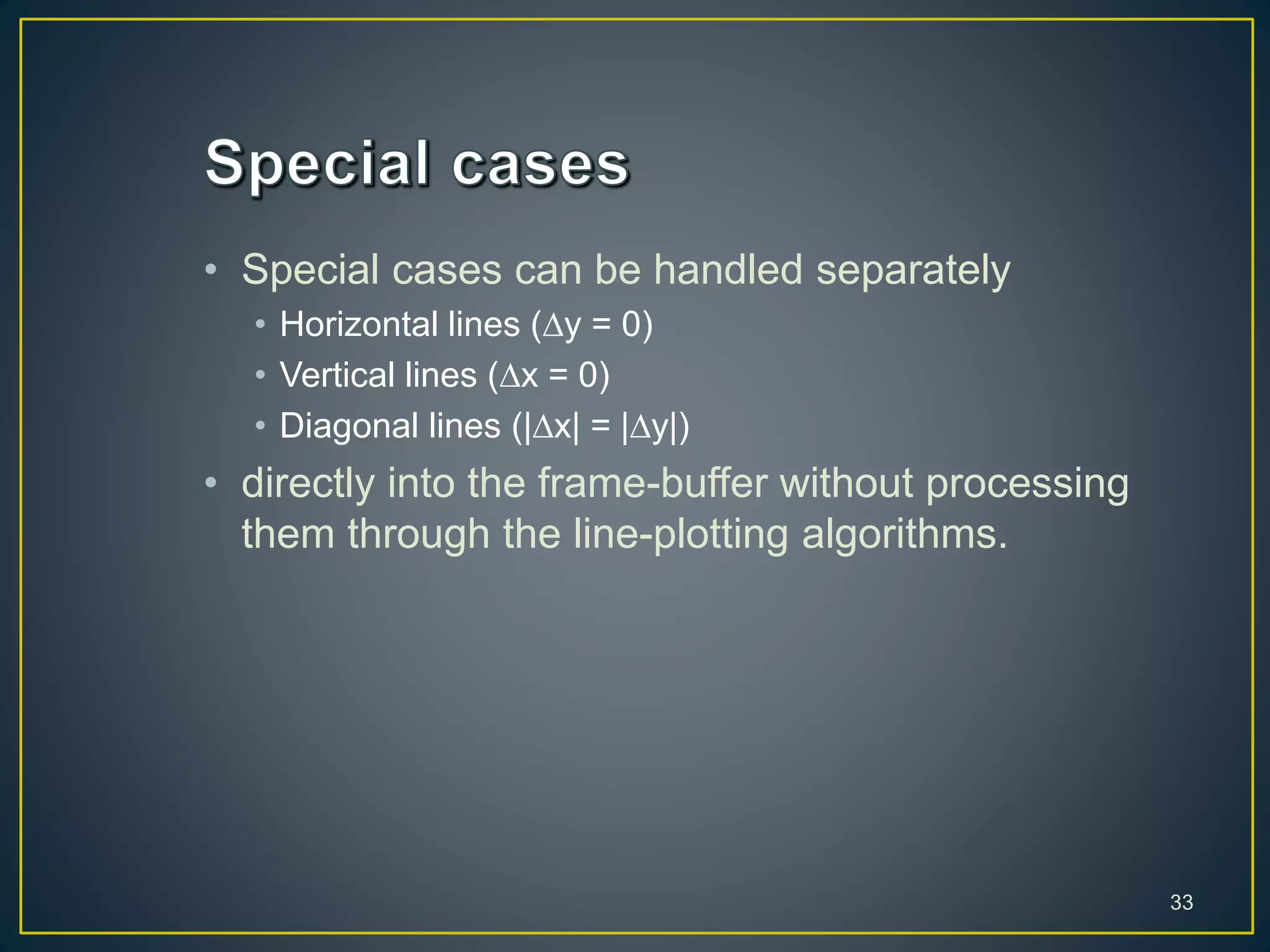 • Special cases can be handled separately
• Horizontal lines (y = 0)
• Vertical lines (x = 0)
• Diagonal lines (|x| = |y|)
• directly into the frame-buffer without processing
them through the line-plotting algorithms.
33
 