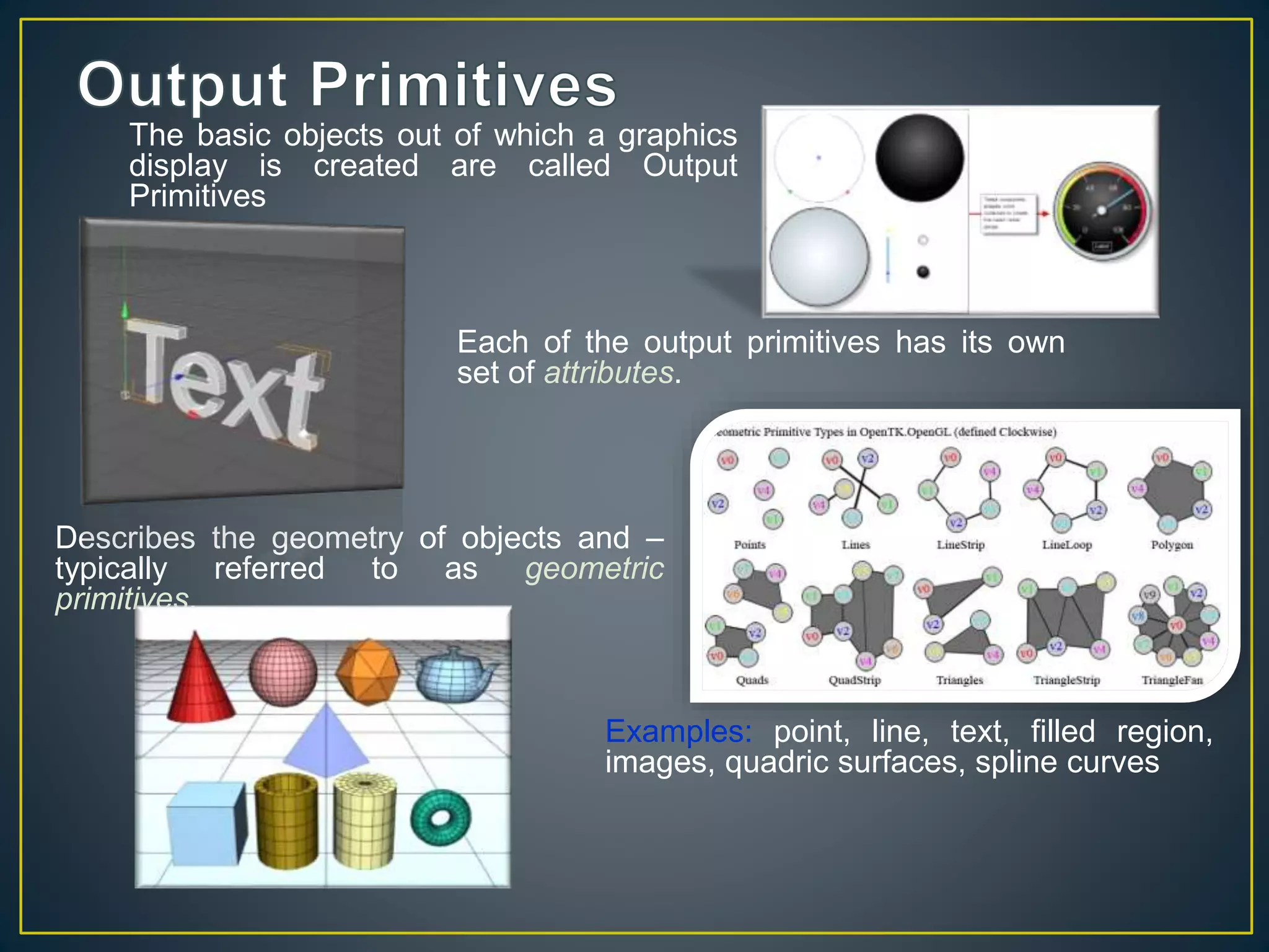 Describes the geometry of objects and –
typically referred to as geometric
primitives.
Examples: point, line, text, filled region,
images, quadric surfaces, spline curves
Each of the output primitives has its own
set of attributes.
The basic objects out of which a graphics
display is created are called Output
Primitives
 