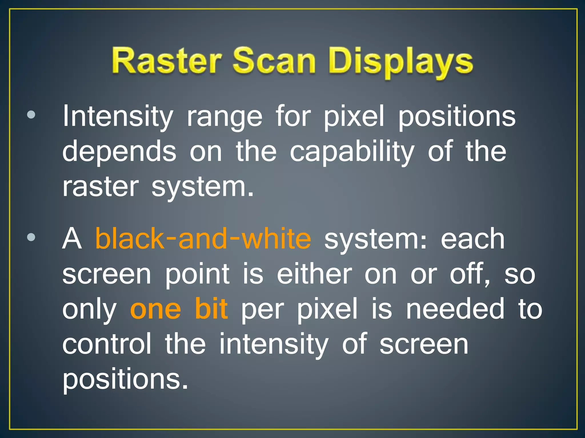 • Intensity range for pixel positions
depends on the capability of the
raster system.
• A black-and-white system: each
screen point is either on or off, so
only one bit per pixel is needed to
control the intensity of screen
positions.
 