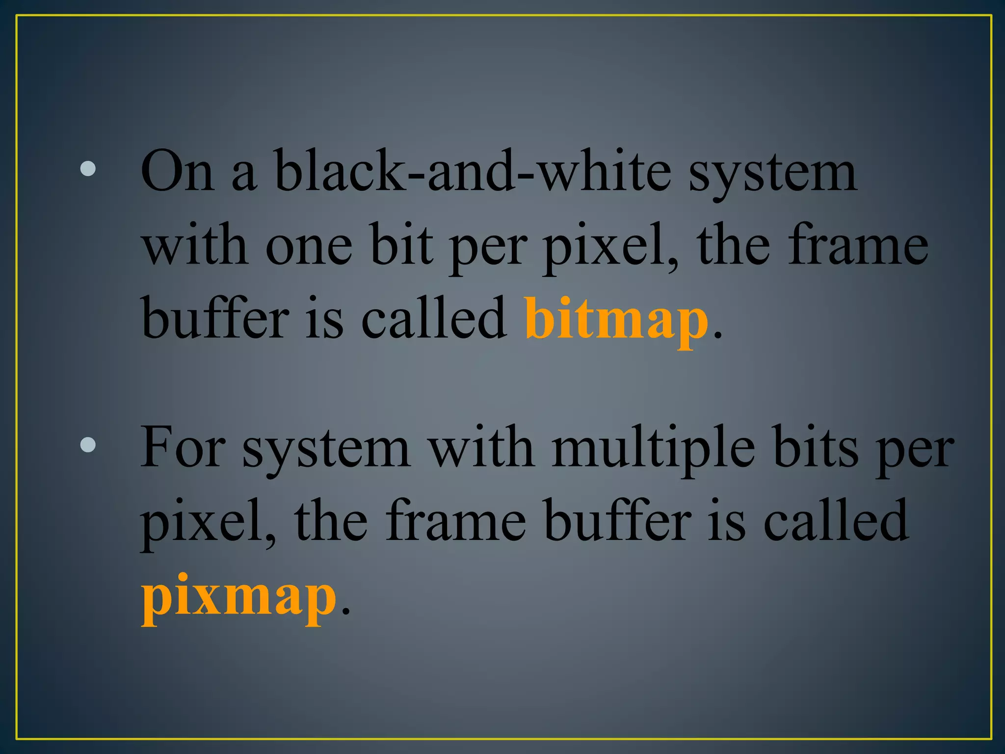 • On a black-and-white system
with one bit per pixel, the frame
buffer is called bitmap.
• For system with multiple bits per
pixel, the frame buffer is called
pixmap.
 