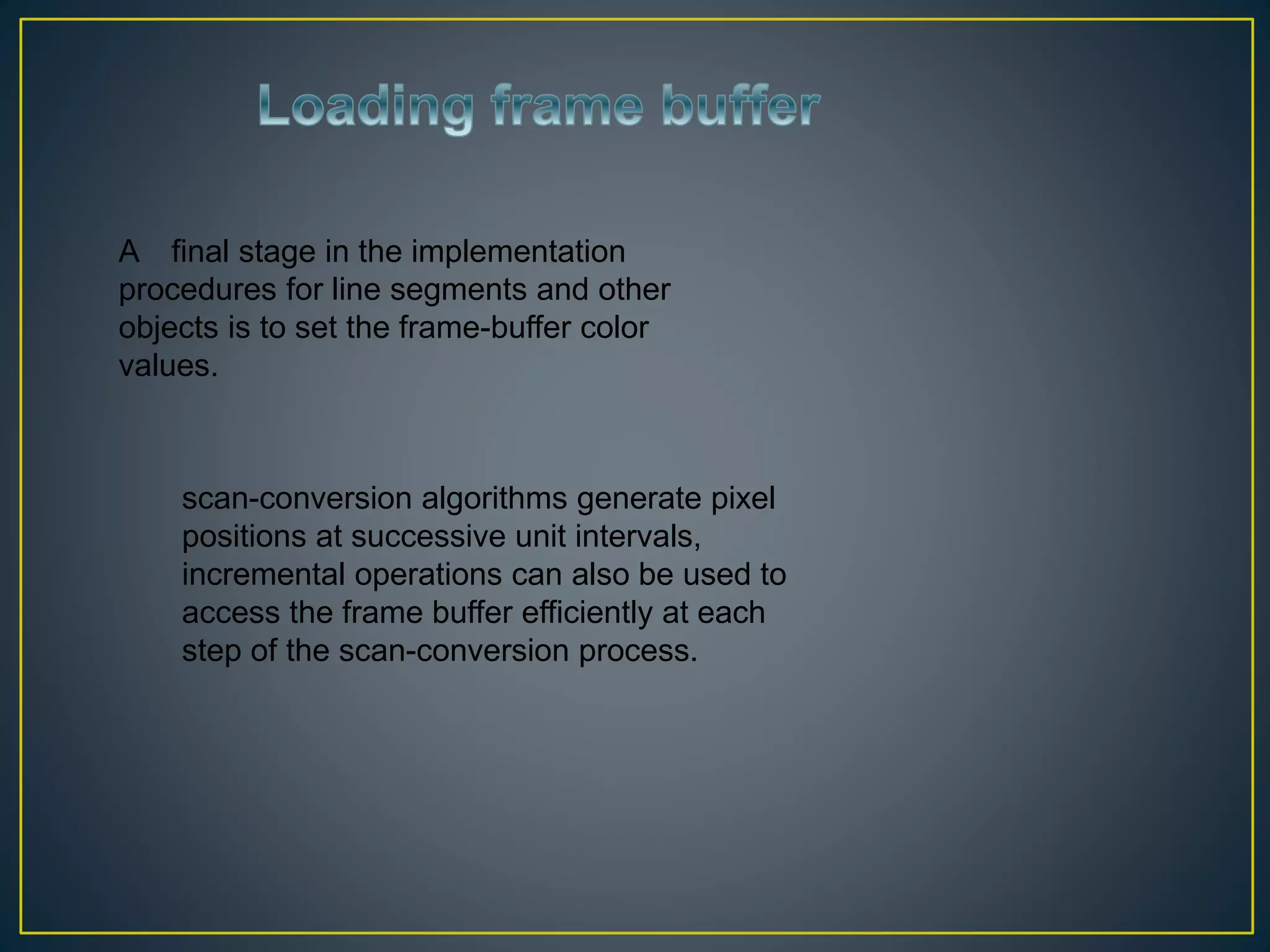 A final stage in the implementation
procedures for line segments and other
objects is to set the frame-buffer color
values.
scan-conversion algorithms generate pixel
positions at successive unit intervals,
incremental operations can also be used to
access the frame buffer efficiently at each
step of the scan-conversion process.
 