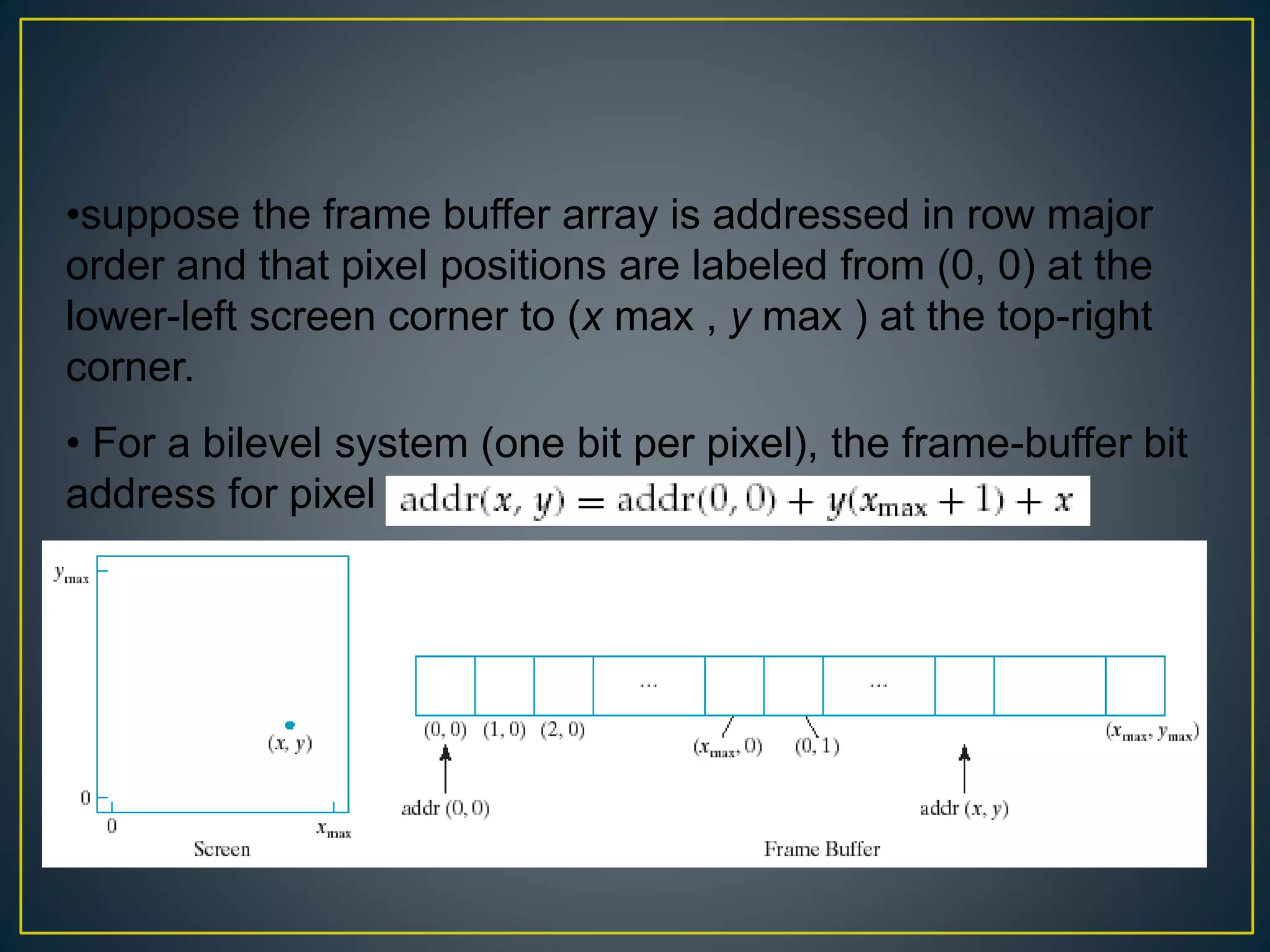 •suppose the frame buffer array is addressed in row major
order and that pixel positions are labeled from (0, 0) at the
lower-left screen corner to (x max , y max ) at the top-right
corner.
• For a bilevel system (one bit per pixel), the frame-buffer bit
address for pixel position ( x , y ) is calculated as
 