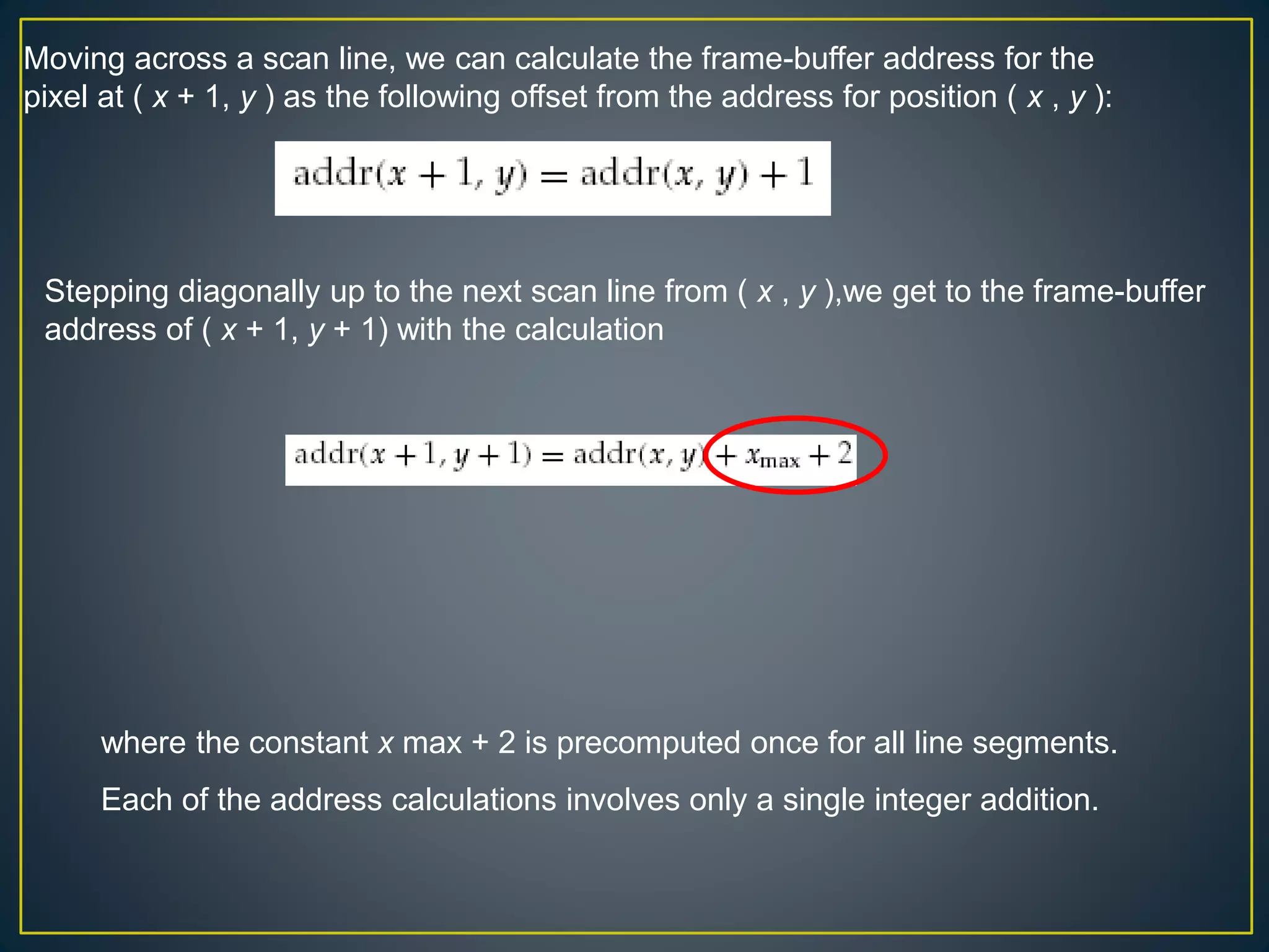 Moving across a scan line, we can calculate the frame-buffer address for the
pixel at ( x + 1, y ) as the following offset from the address for position ( x , y ):
Stepping diagonally up to the next scan line from ( x , y ),we get to the frame-buffer
address of ( x + 1, y + 1) with the calculation
where the constant x max + 2 is precomputed once for all line segments.
Each of the address calculations involves only a single integer addition.
 