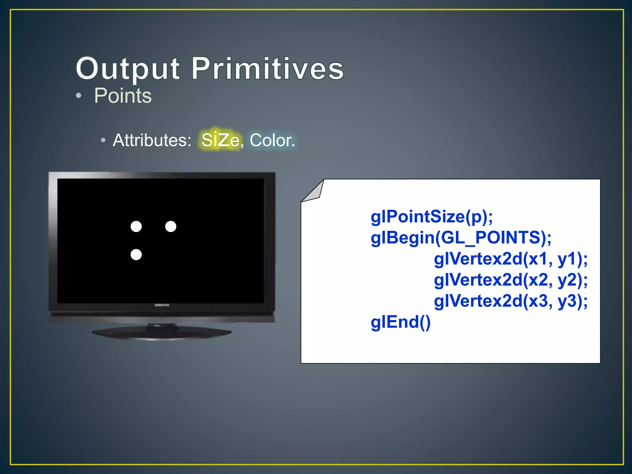 • Points
• Attributes: Size, Color.
glPointSize(p);
glBegin(GL_POINTS);
glVertex2d(x1, y1);
glVertex2d(x2, y2);
glVertex2d(x3, y3);
glEnd()
 