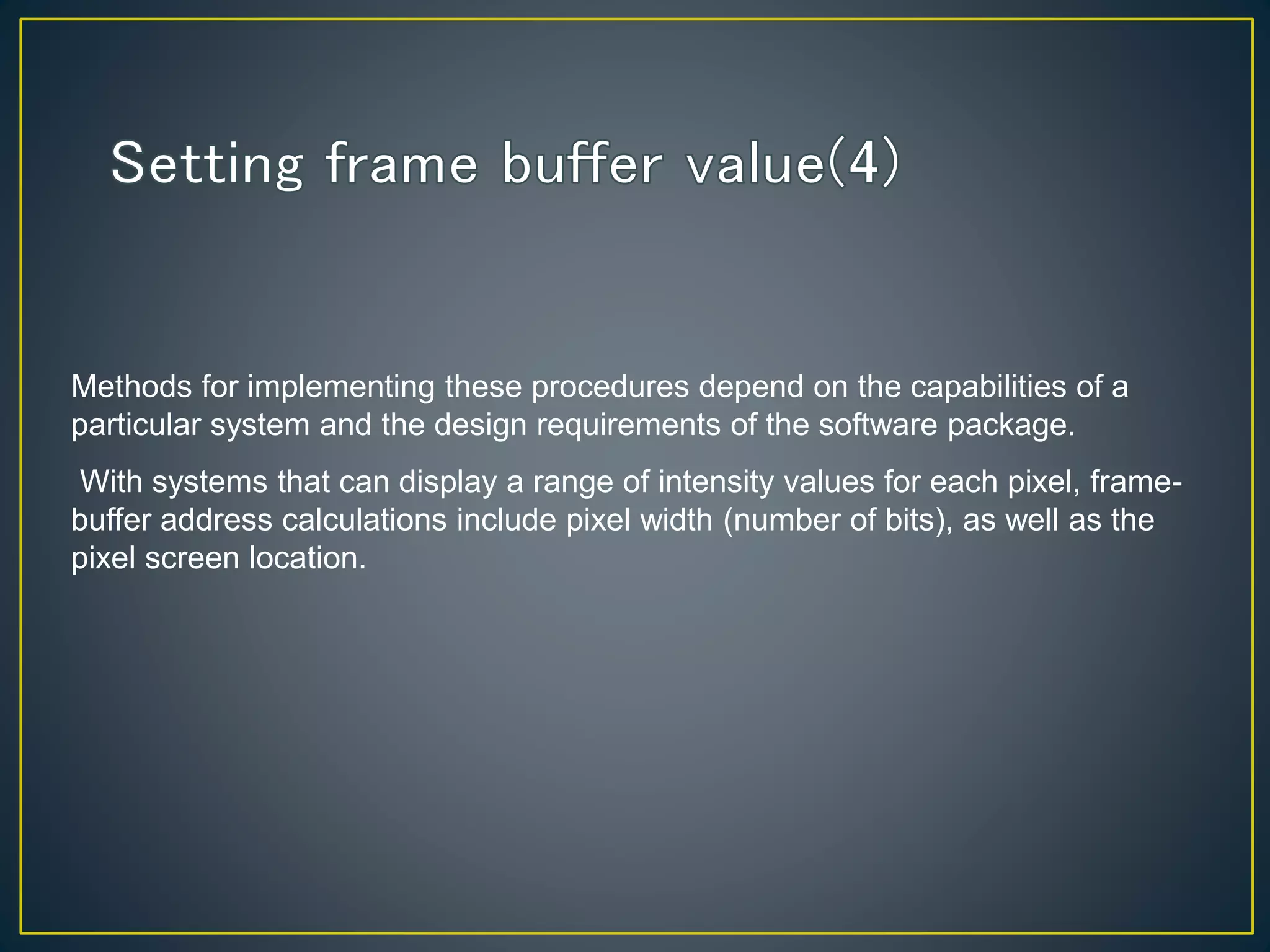 Methods for implementing these procedures depend on the capabilities of a
particular system and the design requirements of the software package.
With systems that can display a range of intensity values for each pixel, frame-
buffer address calculations include pixel width (number of bits), as well as the
pixel screen location.
 