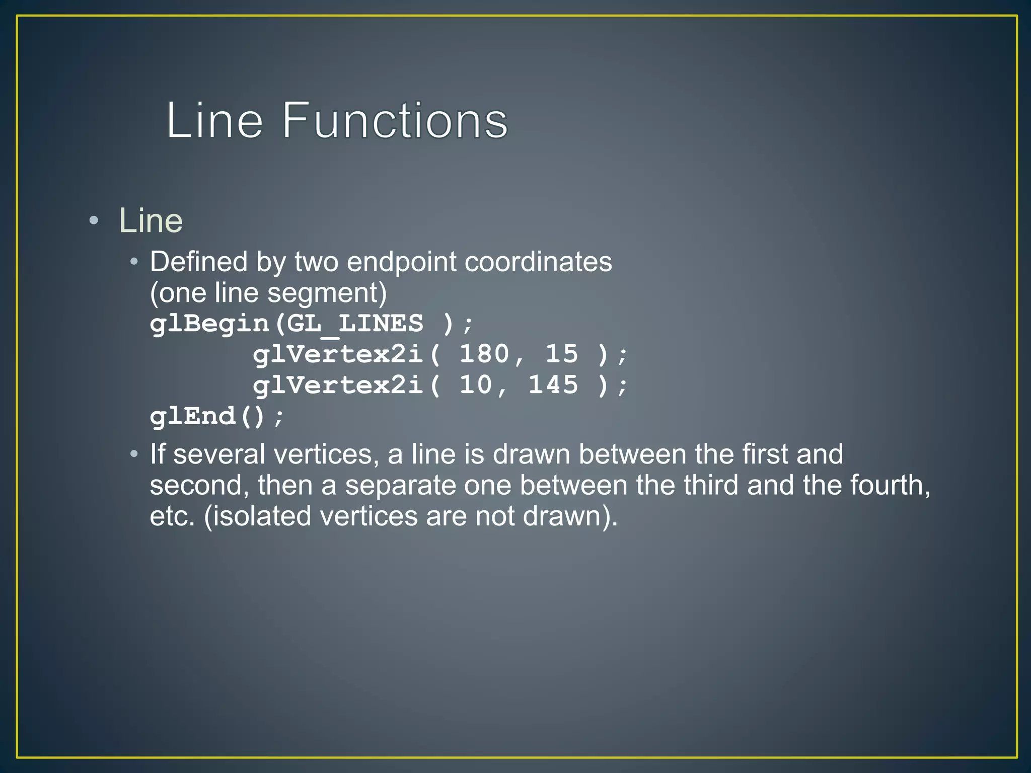 • Line
• Defined by two endpoint coordinates
(one line segment)
glBegin(GL_LINES );
glVertex2i( 180, 15 );
glVertex2i( 10, 145 );
glEnd();
• If several vertices, a line is drawn between the first and
second, then a separate one between the third and the fourth,
etc. (isolated vertices are not drawn).
 