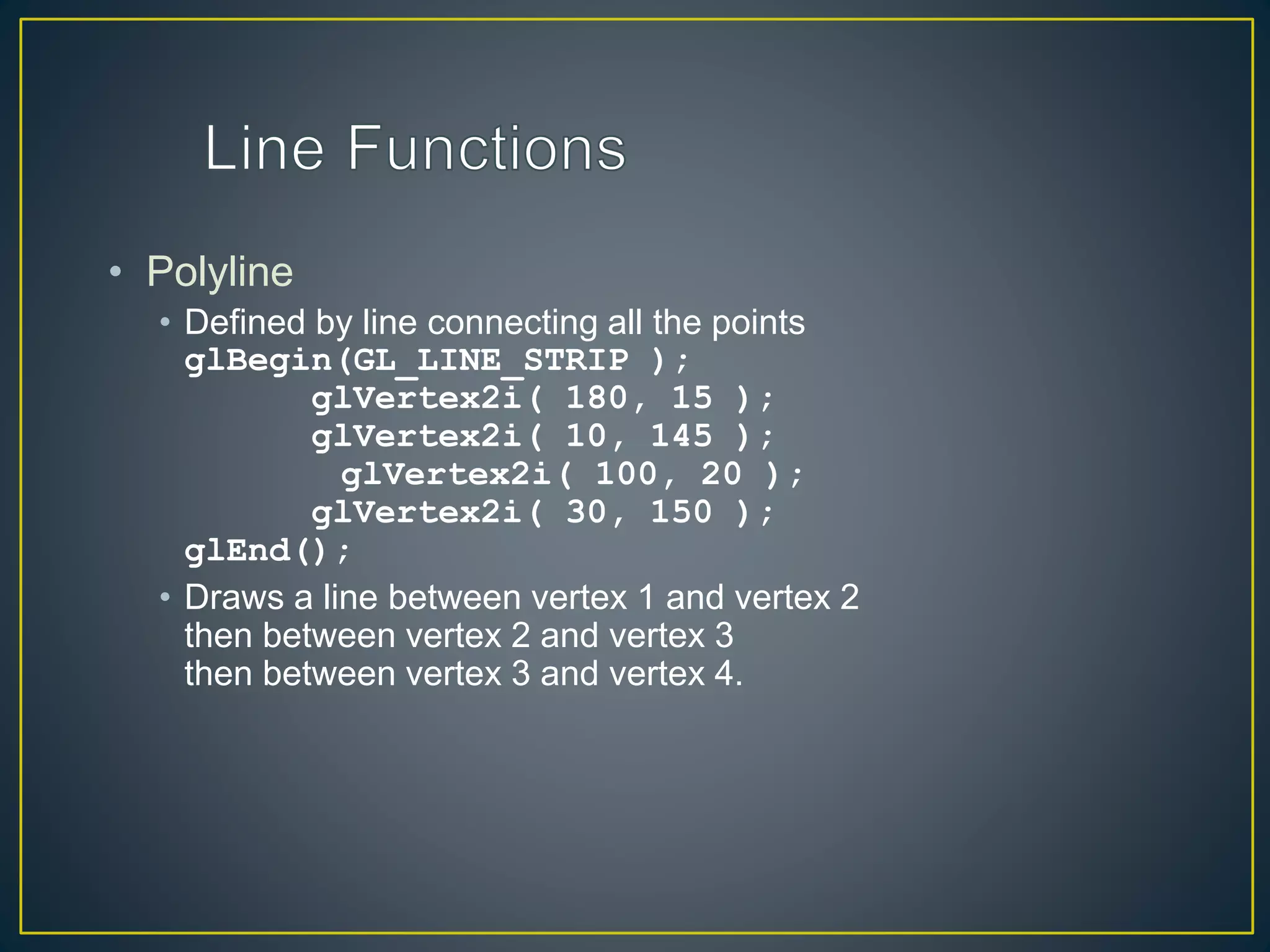 • Polyline
• Defined by line connecting all the points
glBegin(GL_LINE_STRIP );
glVertex2i( 180, 15 );
glVertex2i( 10, 145 );
glVertex2i( 100, 20 );
glVertex2i( 30, 150 );
glEnd();
• Draws a line between vertex 1 and vertex 2
then between vertex 2 and vertex 3
then between vertex 3 and vertex 4.
 