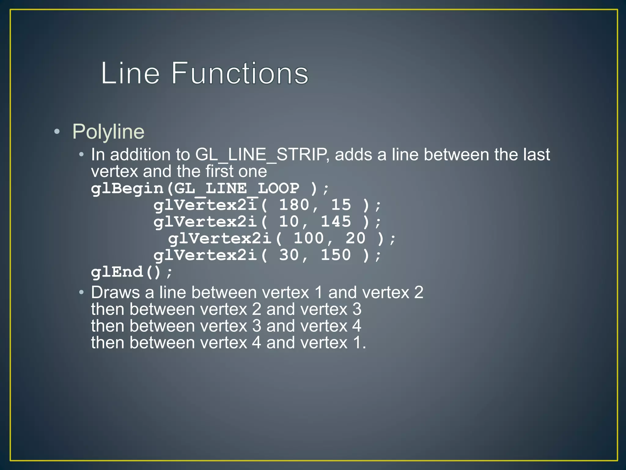 • Polyline
• In addition to GL_LINE_STRIP, adds a line between the last
vertex and the first one
glBegin(GL_LINE_LOOP );
glVertex2i( 180, 15 );
glVertex2i( 10, 145 );
glVertex2i( 100, 20 );
glVertex2i( 30, 150 );
glEnd();
• Draws a line between vertex 1 and vertex 2
then between vertex 2 and vertex 3
then between vertex 3 and vertex 4
then between vertex 4 and vertex 1.
 
