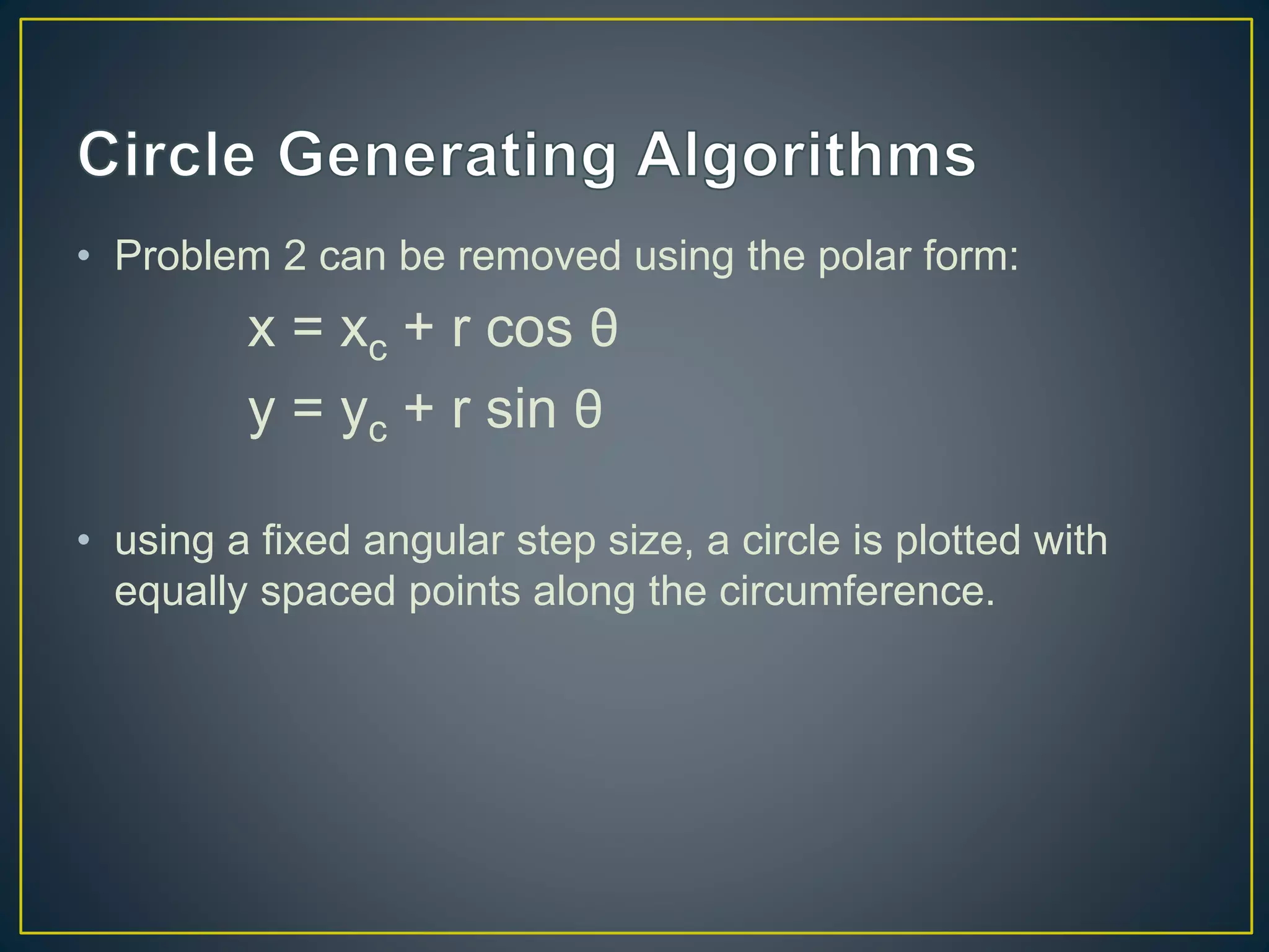 • Problem 2 can be removed using the polar form:
x = xc + r cos θ
y = yc + r sin θ
• using a fixed angular step size, a circle is plotted with
equally spaced points along the circumference.
 