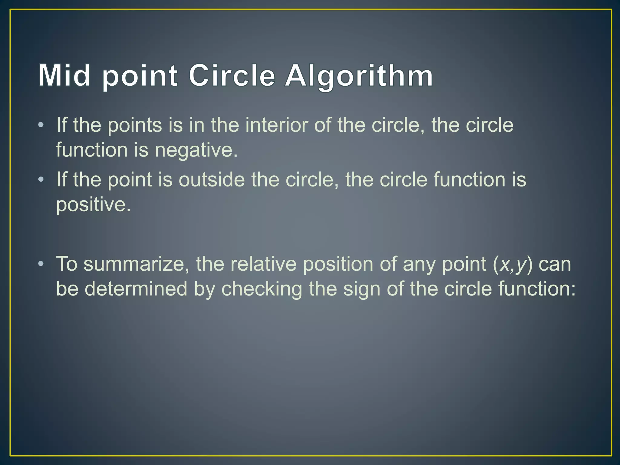 • If the points is in the interior of the circle, the circle
function is negative.
• If the point is outside the circle, the circle function is
positive.
• To summarize, the relative position of any point (x,y) can
be determined by checking the sign of the circle function:
 
