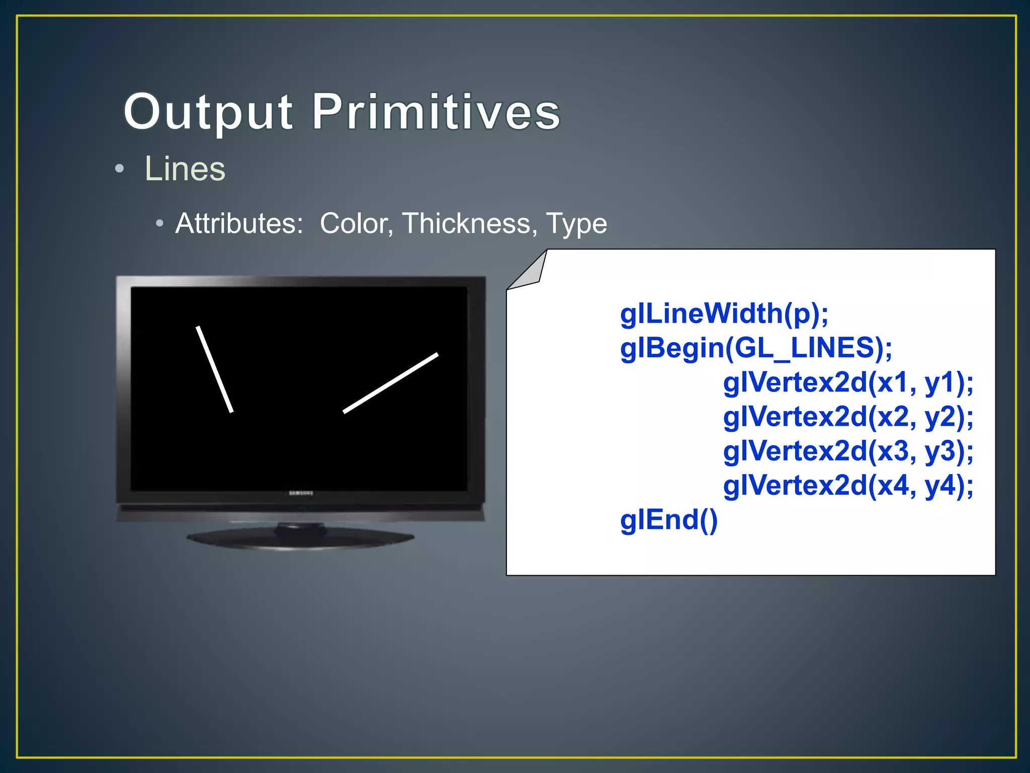 • Lines
• Attributes: Color, Thickness, Type
glLineWidth(p);
glBegin(GL_LINES);
glVertex2d(x1, y1);
glVertex2d(x2, y2);
glVertex2d(x3, y3);
glVertex2d(x4, y4);
glEnd()
 