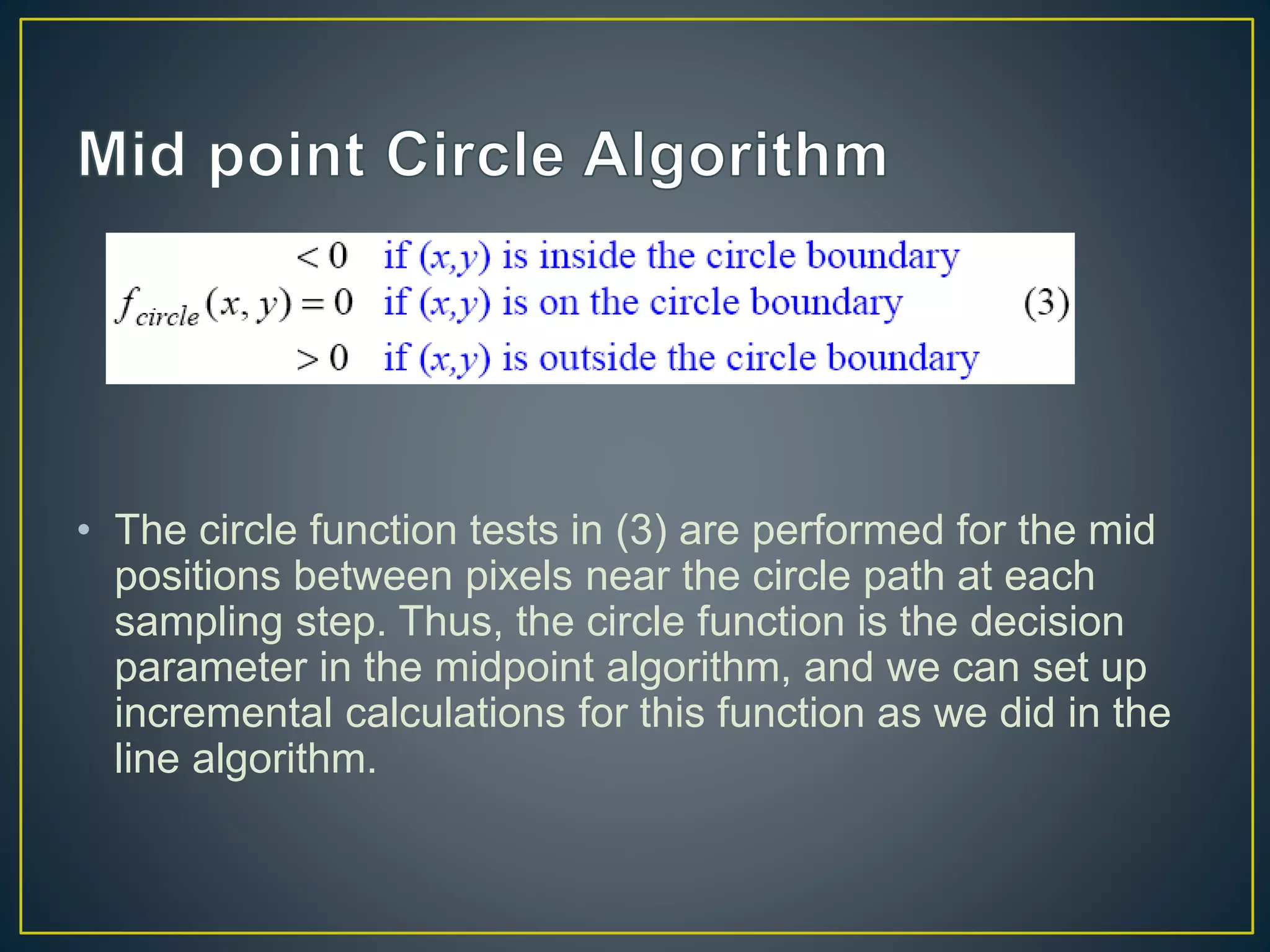 • The circle function tests in (3) are performed for the mid
positions between pixels near the circle path at each
sampling step. Thus, the circle function is the decision
parameter in the midpoint algorithm, and we can set up
incremental calculations for this function as we did in the
line algorithm.
 
