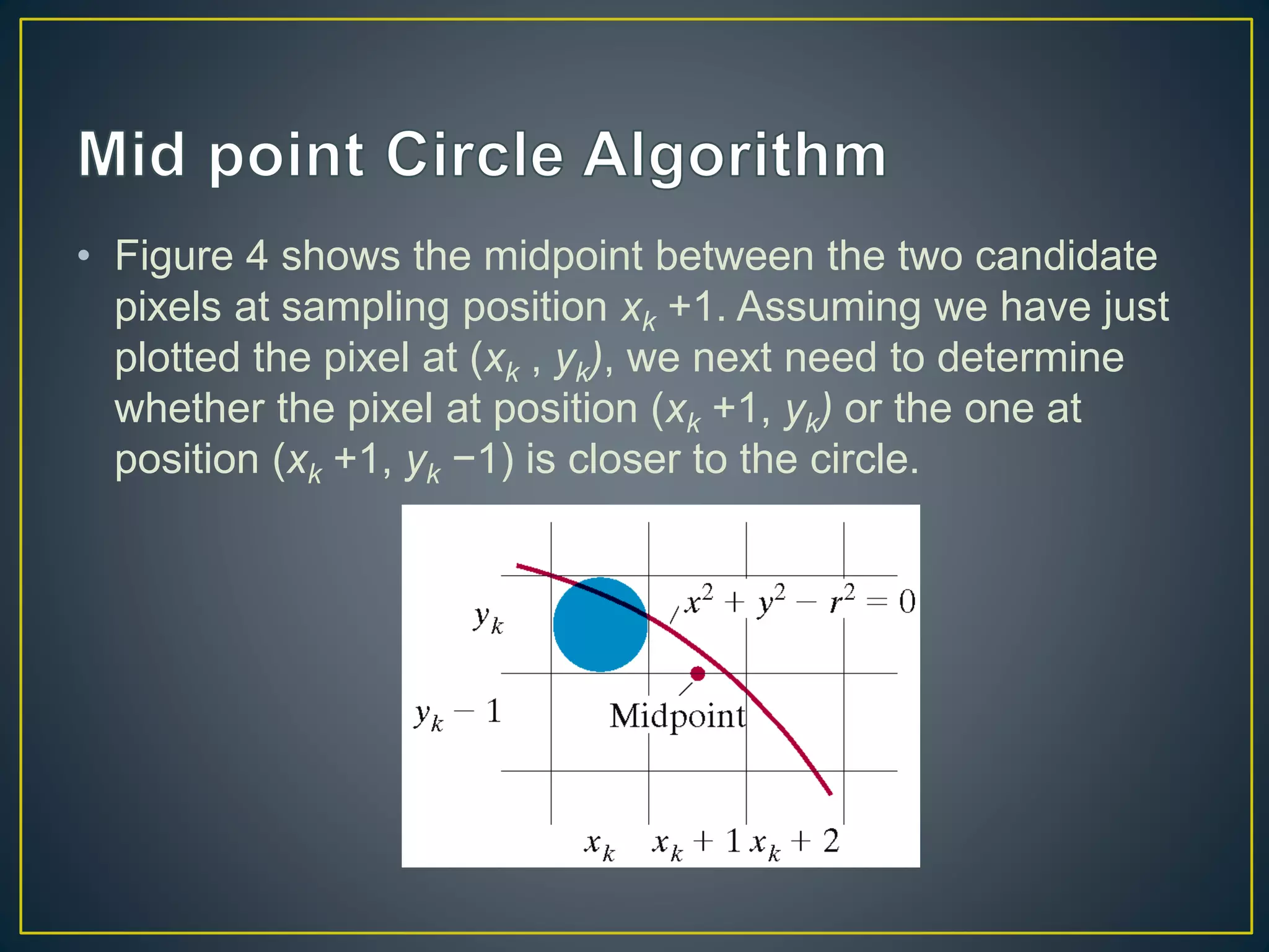 • Figure 4 shows the midpoint between the two candidate
pixels at sampling position xk +1. Assuming we have just
plotted the pixel at (xk , yk), we next need to determine
whether the pixel at position (xk +1, yk) or the one at
position (xk +1, yk −1) is closer to the circle.
 