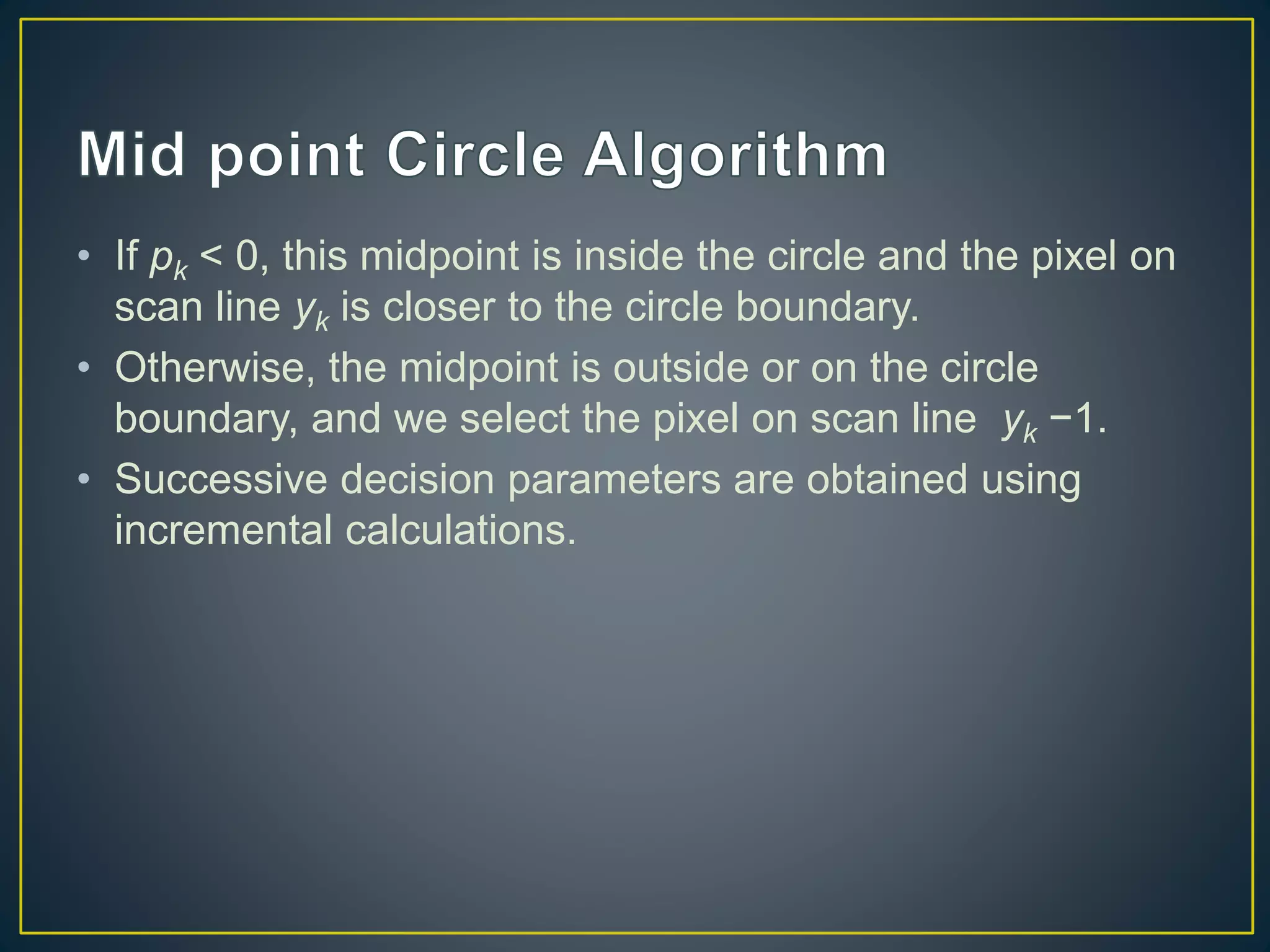 • If pk < 0, this midpoint is inside the circle and the pixel on
scan line yk is closer to the circle boundary.
• Otherwise, the midpoint is outside or on the circle
boundary, and we select the pixel on scan line yk −1.
• Successive decision parameters are obtained using
incremental calculations.
 