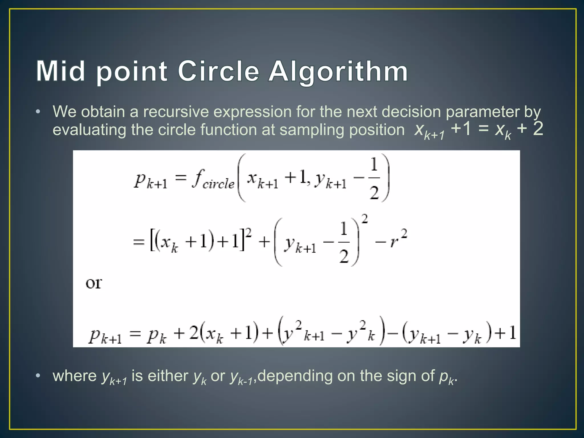 • We obtain a recursive expression for the next decision parameter by
evaluating the circle function at sampling position xk+1 +1 = xk + 2
• where yk+1 is either yk or yk-1,depending on the sign of pk.
 