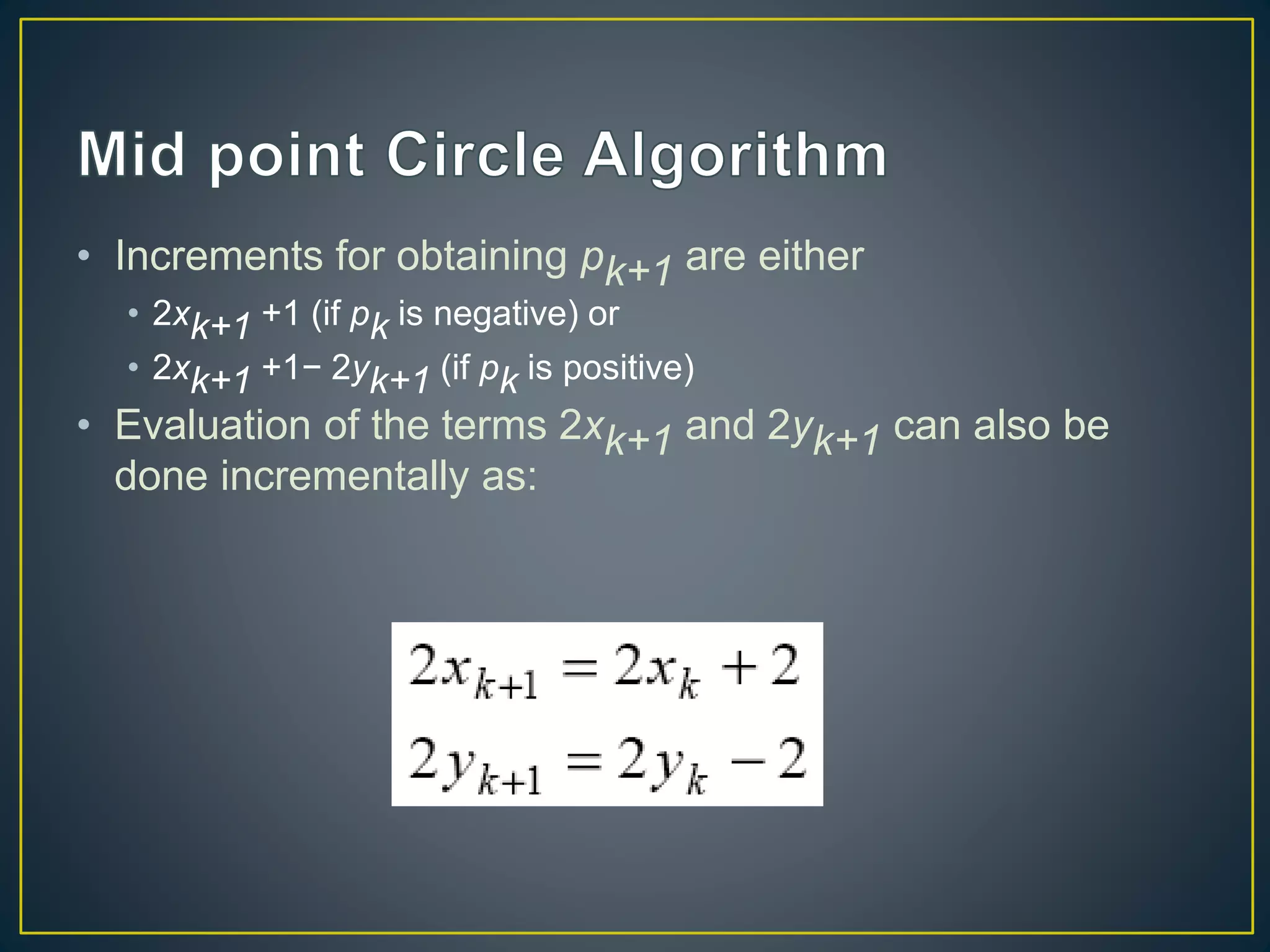 • Increments for obtaining pk+1 are either
• 2xk+1 +1 (if pk is negative) or
• 2xk+1 +1− 2yk+1 (if pk is positive)
• Evaluation of the terms 2xk+1 and 2yk+1 can also be
done incrementally as:
 