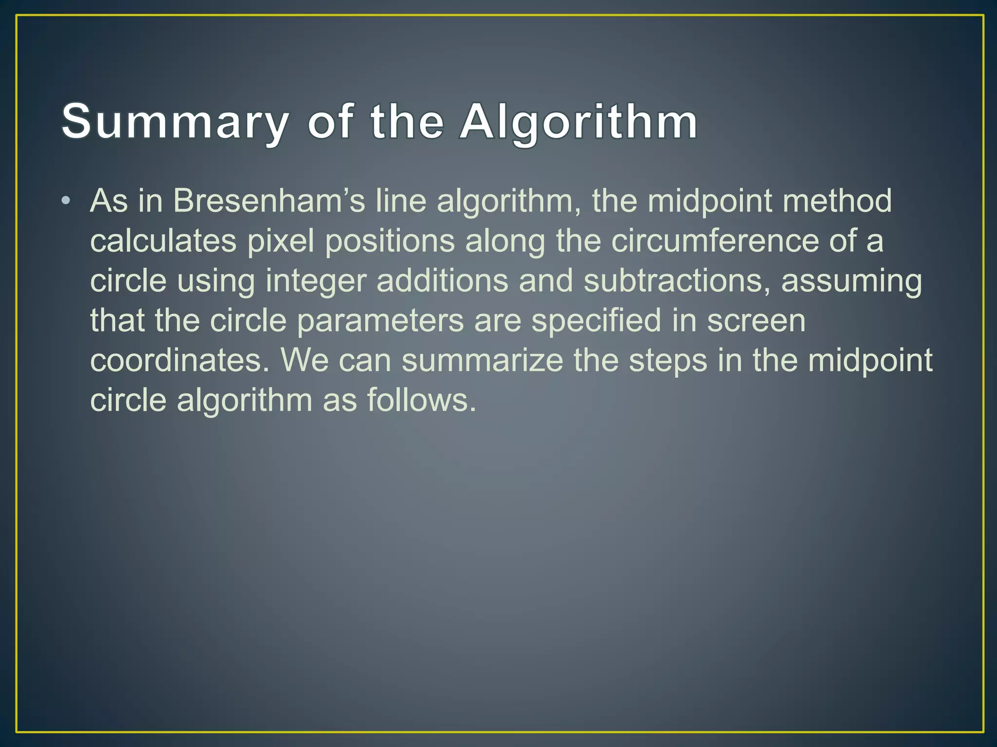 • As in Bresenham’s line algorithm, the midpoint method
calculates pixel positions along the circumference of a
circle using integer additions and subtractions, assuming
that the circle parameters are specified in screen
coordinates. We can summarize the steps in the midpoint
circle algorithm as follows.
 