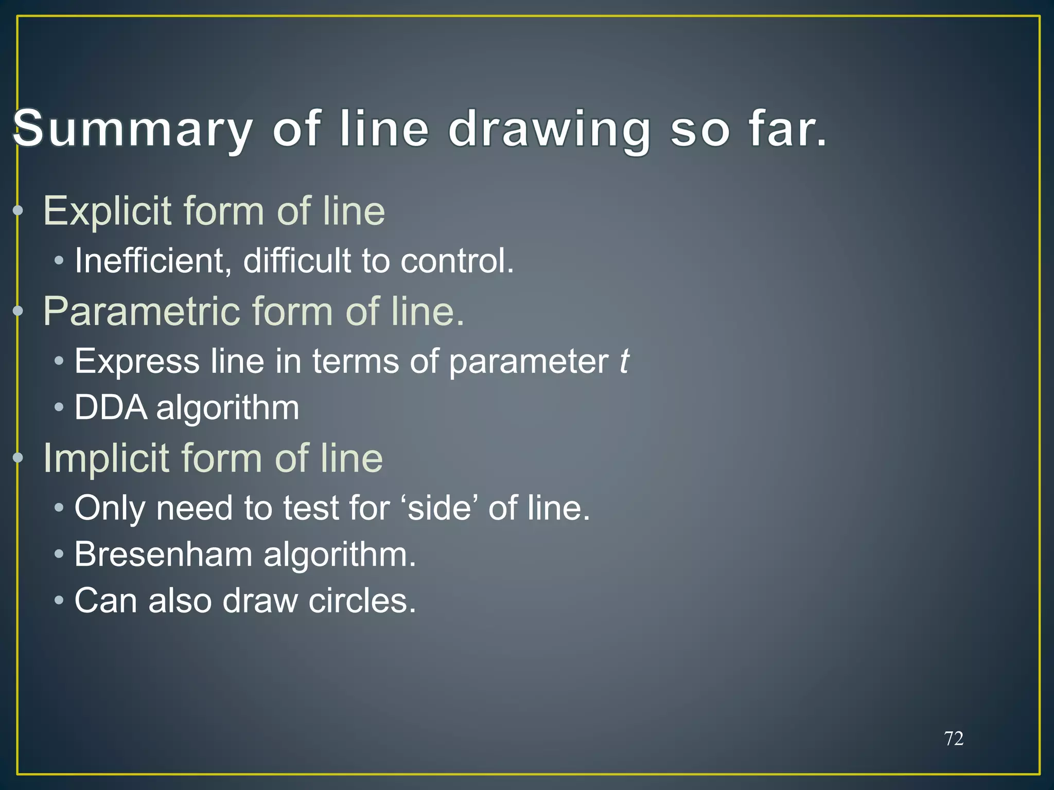 72
• Explicit form of line
• Inefficient, difficult to control.
• Parametric form of line.
• Express line in terms of parameter t
• DDA algorithm
• Implicit form of line
• Only need to test for ‘side’ of line.
• Bresenham algorithm.
• Can also draw circles.
 