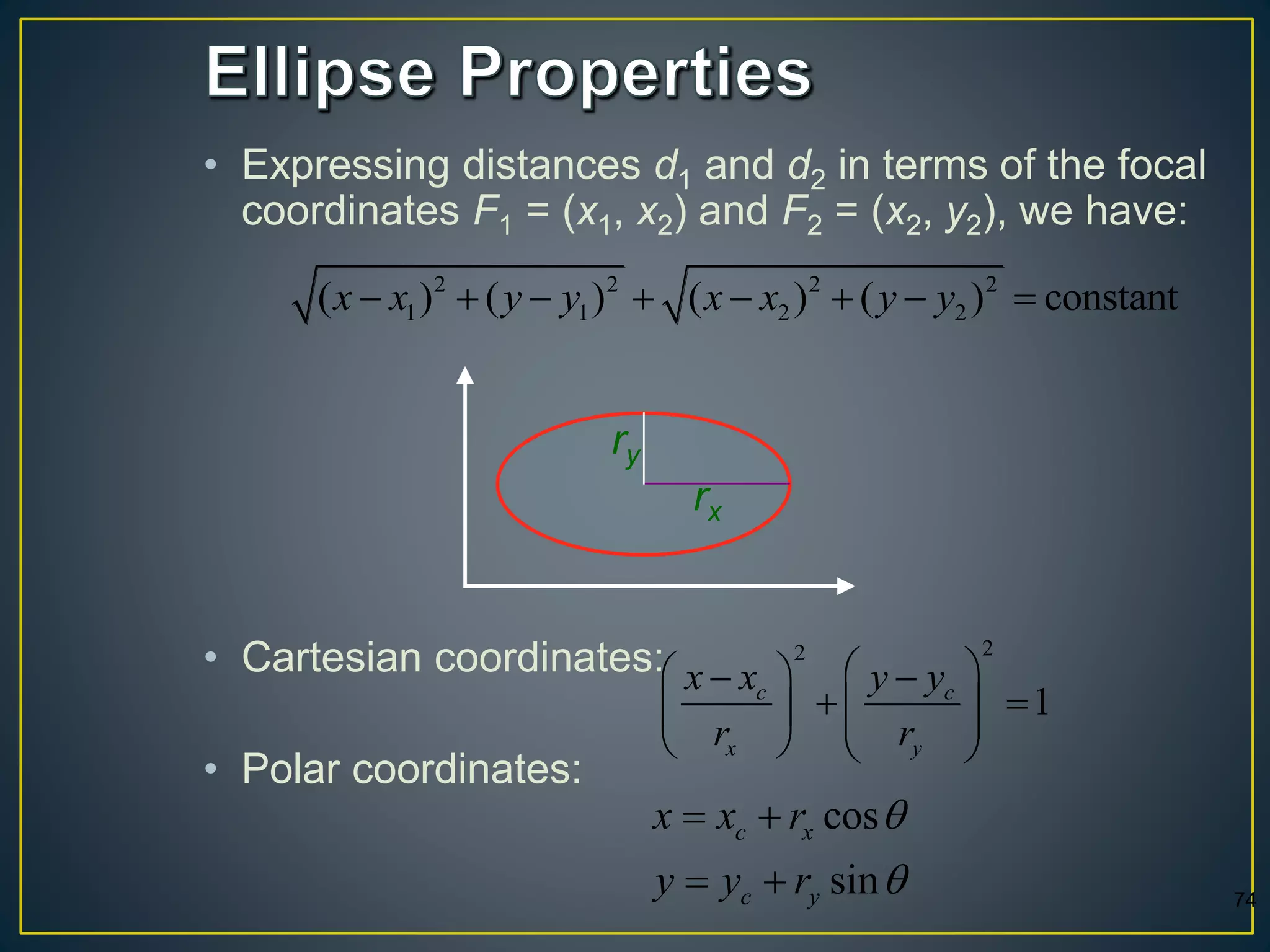 • Expressing distances d1 and d2 in terms of the focal
coordinates F1 = (x1, x2) and F2 = (x2, y2), we have:
• Cartesian coordinates:
• Polar coordinates:
2 2 2 2
1 1 2 2( ) ( ) ( ) ( ) constantx x y y x x y y       
22
1c c
x y
x x y y
r r
   
     
   
74
ry
rx
cos
sin
c x
c y
x x r
y y r


 
 
 