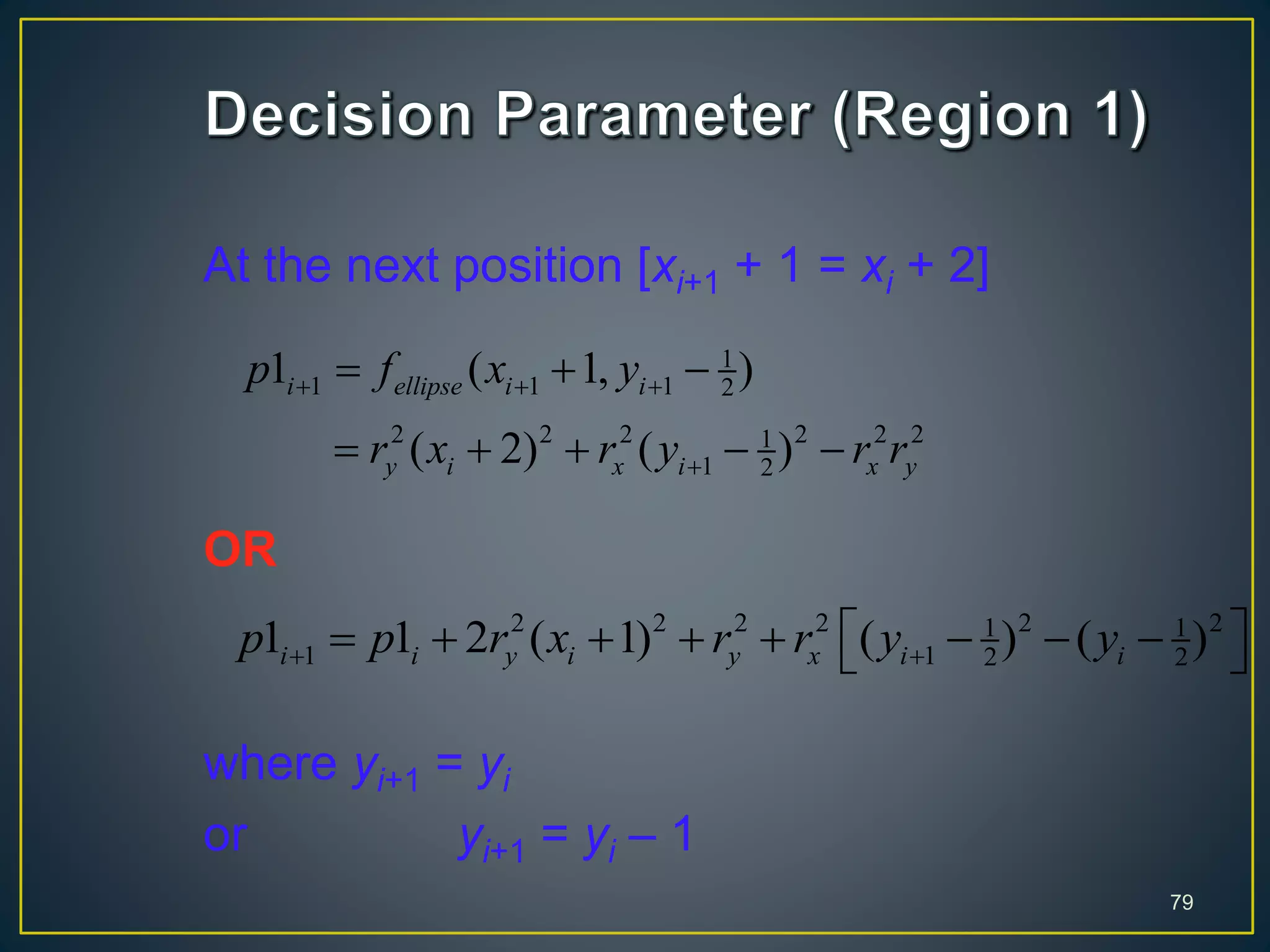 At the next position [xi+1 + 1 = xi + 2]
OR
where yi+1 = yi
or yi+1 = yi – 1
79
1
1 1 1 2
2 2 2 2 2 21
1 2
1 ( 1, )
( 2) ( )
i ellipse i i
y i x i x y
p f x y
r x r y r r
  

  
    
2 2 2 2 2 21 1
1 1 2 21 1 2 ( 1) ( ) ( )i i y i y x i ip p r x r r y y 
         
 