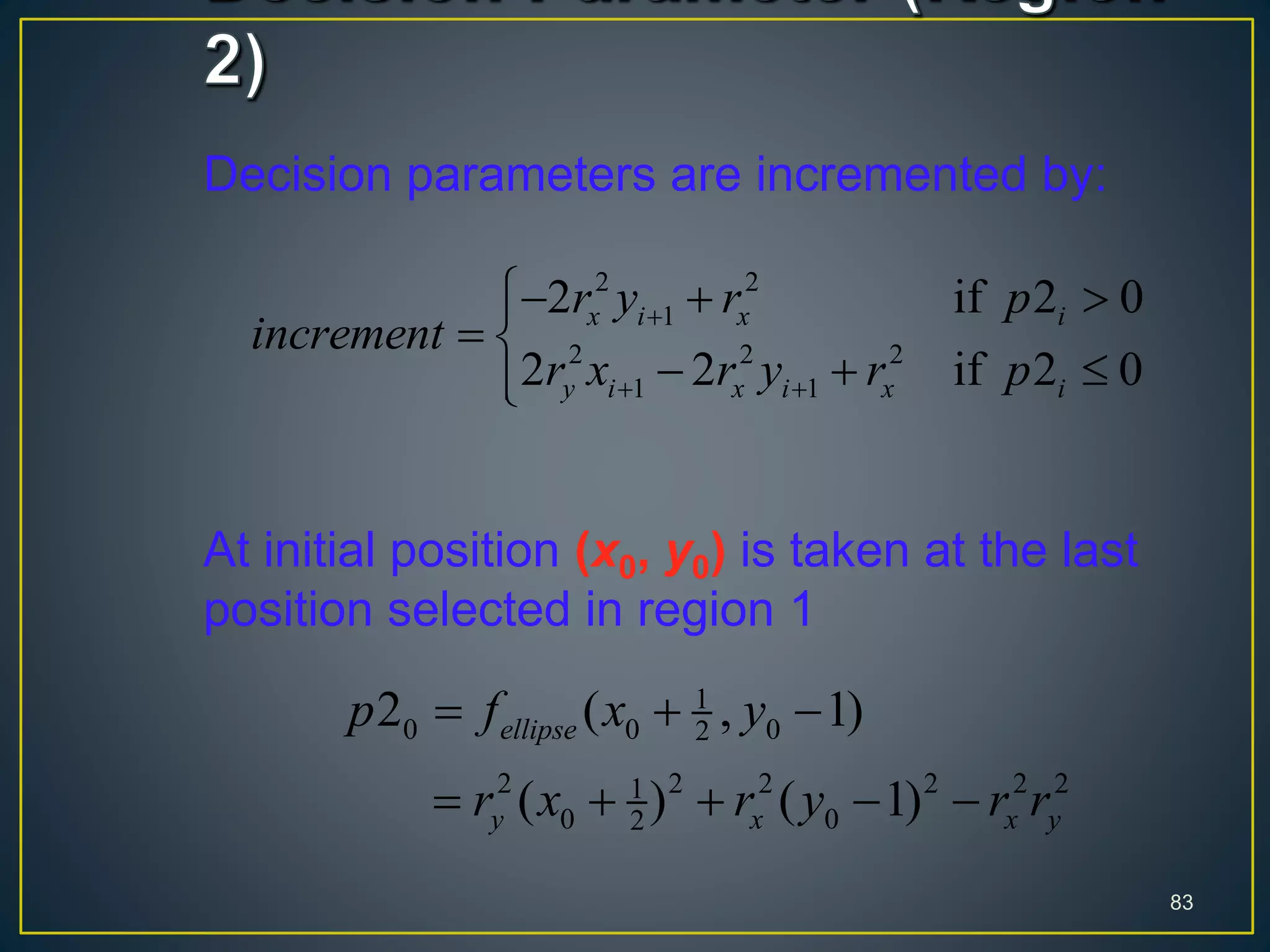 Decision parameters are incremented by:
At initial position (x0, y0) is taken at the last
position selected in region 1
83
2 2
1
2 2 2
1 1
2 if 2 0
2 2 if 2 0
x i x i
y i x i x i
r y r p
increment
r x r y r p

 
  
 
  
1
0 0 02
2 2 2 2 2 21
0 02
2 ( , 1)
( ) ( 1)
ellipse
y x x y
p f x y
r x r y r r
  
    
 