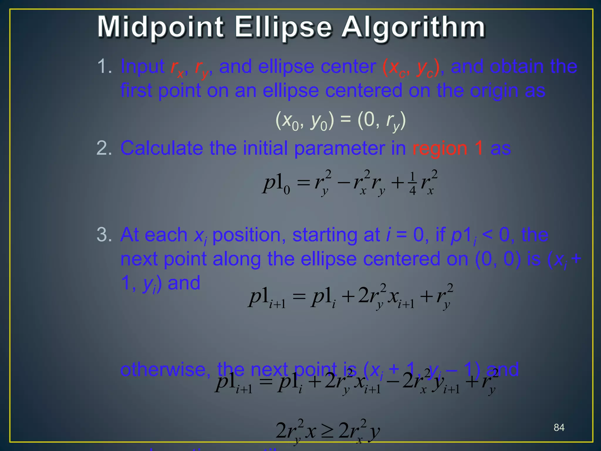 1. Input rx, ry, and ellipse center (xc, yc), and obtain the
first point on an ellipse centered on the origin as
(x0, y0) = (0, ry)
2. Calculate the initial parameter in region 1 as
3. At each xi position, starting at i = 0, if p1i < 0, the
next point along the ellipse centered on (0, 0) is (xi +
1, yi) and
otherwise, the next point is (xi + 1, yi – 1) and
84
2 2 21
0 41 y x y xp r r r r  
2 2
1 11 1 2i i y i yp p r x r   
2 2 2
1 1 11 1 2 2i i y i x i yp p r x r y r     
2 2
2 2y xr x r y
 