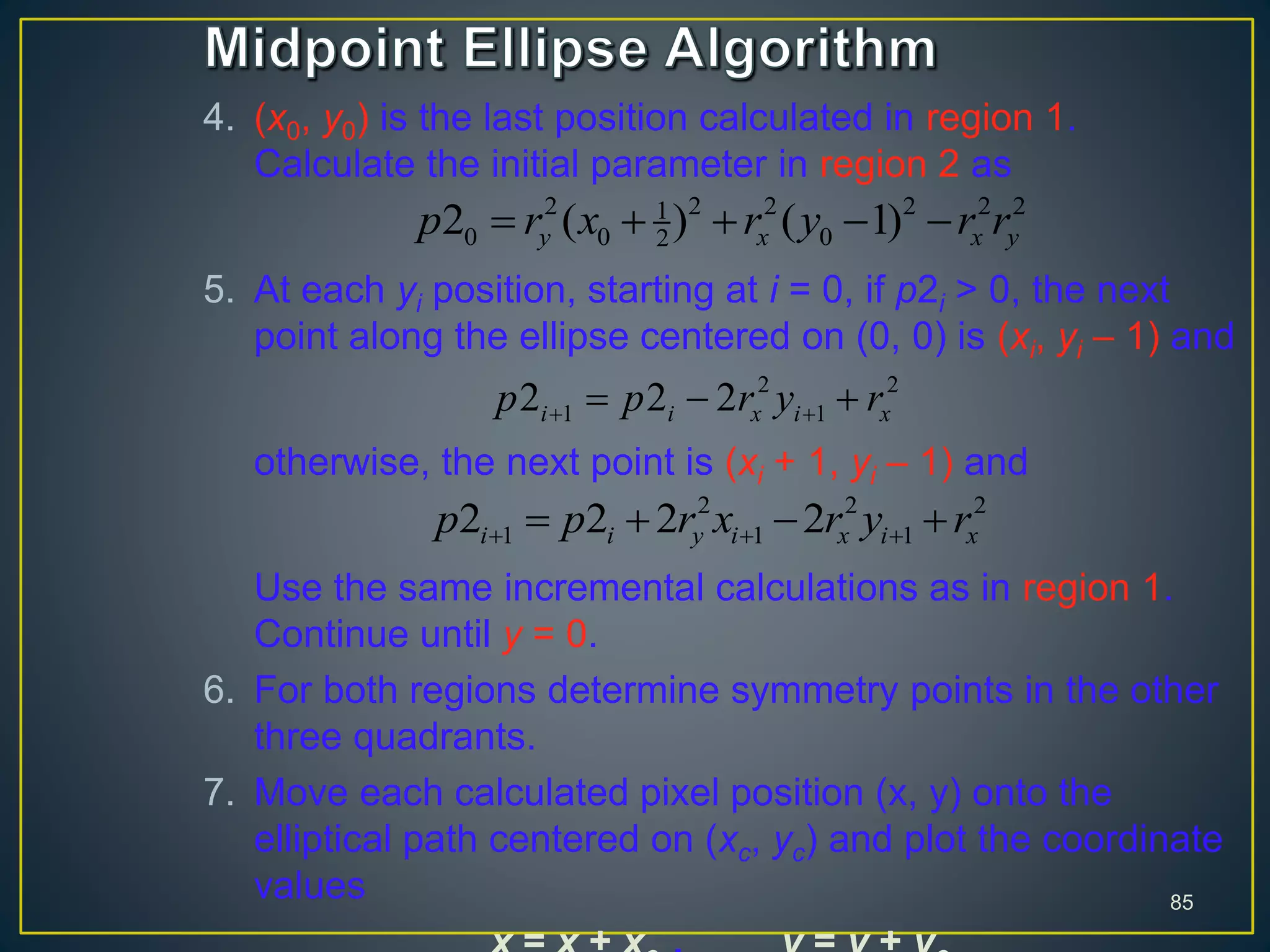 4. (x0, y0) is the last position calculated in region 1.
Calculate the initial parameter in region 2 as
5. At each yi position, starting at i = 0, if p2i > 0, the next
point along the ellipse centered on (0, 0) is (xi, yi – 1) and
otherwise, the next point is (xi + 1, yi – 1) and
Use the same incremental calculations as in region 1.
Continue until y = 0.
6. For both regions determine symmetry points in the other
three quadrants.
7. Move each calculated pixel position (x, y) onto the
elliptical path centered on (xc, yc) and plot the coordinate
values 85
2 2 2 2 2 21
0 0 022 ( ) ( 1)y x x yp r x r y r r    
2 2
1 12 2 2i i x i xp p r y r   
2 2 2
1 1 12 2 2 2i i y i x i xp p r x r y r     
 