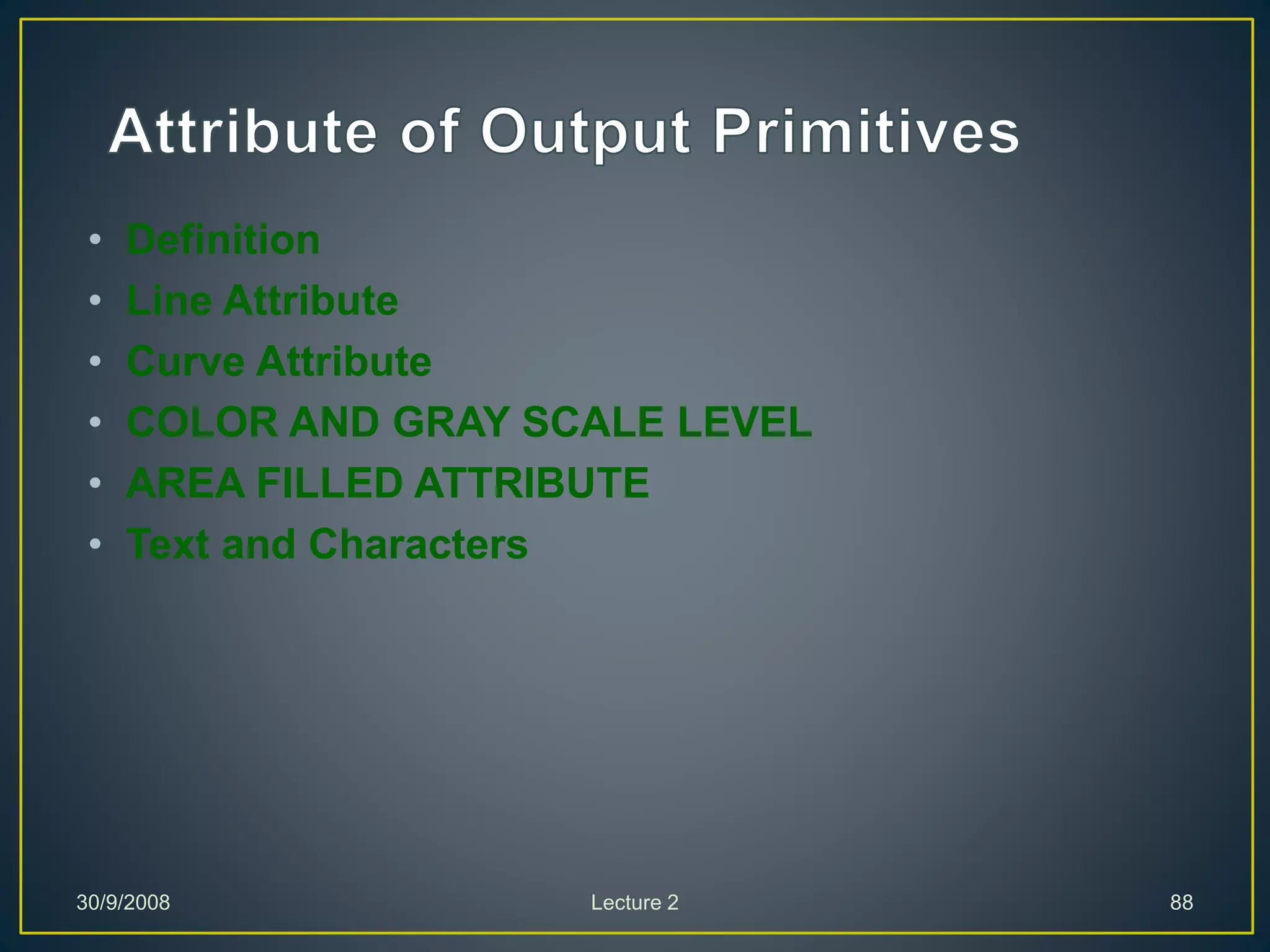 • Definition
• Line Attribute
• Curve Attribute
• COLOR AND GRAY SCALE LEVEL
• AREA FILLED ATTRIBUTE
• Text and Characters
30/9/2008 Lecture 2 88
 