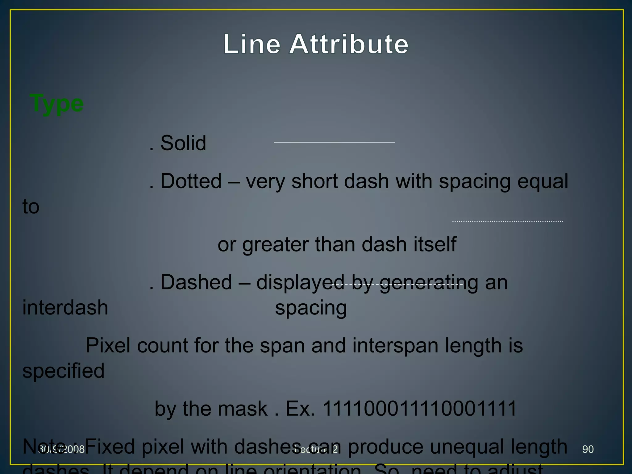 30/9/2008 Lecture 2 90
Type
. Solid
. Dotted – very short dash with spacing equal
to
or greater than dash itself
. Dashed – displayed by generating an
interdash spacing
Pixel count for the span and interspan length is
specified
by the mask . Ex. 111100011110001111
Note : Fixed pixel with dashes can produce unequal length
 