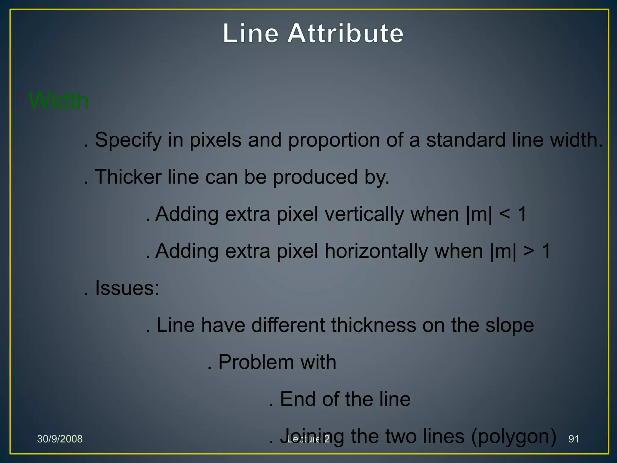 30/9/2008 Lecture 2 91
Width
. Specify in pixels and proportion of a standard line width.
. Thicker line can be produced by.
. Adding extra pixel vertically when |m| < 1
. Adding extra pixel horizontally when |m| > 1
. Issues:
. Line have different thickness on the slope
. Problem with
. End of the line
. Joining the two lines (polygon)
 