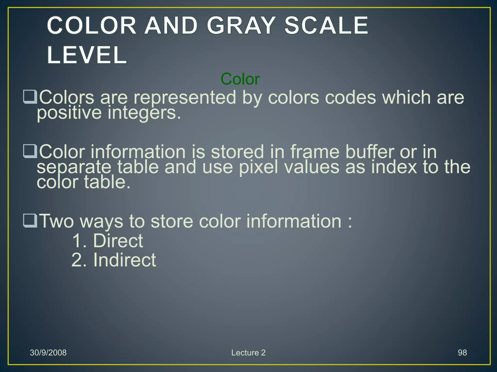 Color
Colors are represented by colors codes which are
positive integers.
Color information is stored in frame buffer or in
separate table and use pixel values as index to the
color table.
Two ways to store color information :
1. Direct
2. Indirect
30/9/2008 Lecture 2 98
 
